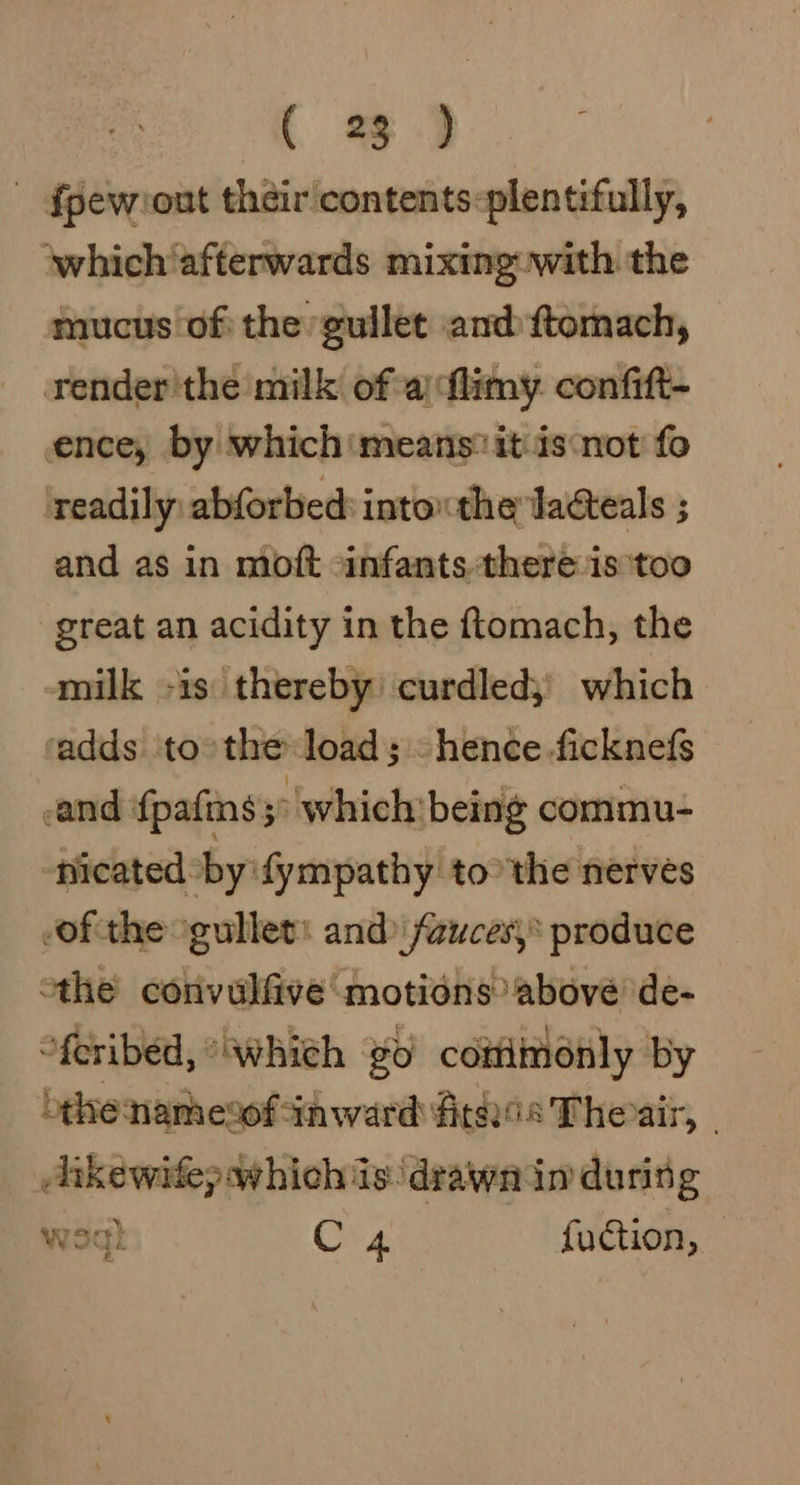 - {pew:out their contents-plentifully, which afterwards mixing with the mucus of: the gullet amd ftomach, render'the milk of a) flimy. confitt- ence, by which means: it isnot fo readily, abforbed into” the lacteals ; and as in moft infants. there is ‘too great an acidity in the ftomach, the milk -is thereby’ curdled;) which radds to: the load; -hence.ficknefs and {pafins &gt; which being commu- nicated by 'fympathy tothe nerves of the gullet: and) fauces, produce othe convulfive motions above de- “feribed, “which go cottimonly by othe namesof inward fitnis Theair, | Aikewife; which is: drawn in’ during wel C 4 fuction,