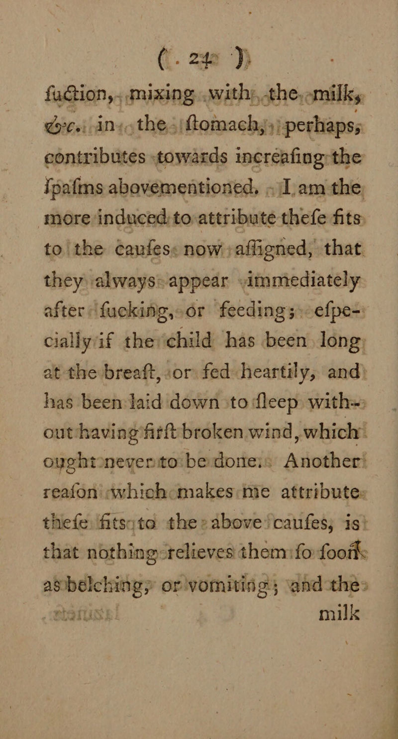 ({. 24a ‘)) Gti ins the&lt;)ftomach,, perhaps; contributes towards increafing: the ipafms abovementioned, «Iam the more induced: to attribute thefe fits, to\the Caufes: now. affigned, that. they always: appear ammiediately after fucking,-or feeding 3» efpe-: cially if the child has been long, at the breaft, or fed heartily, and) has been laid down &gt;to fleep with= out-havingfirft broken wind, which’ oyghtoneyerito:bedoneis Another: reafon «which makes mie attribute: thefe fitsite the» above /caufes, is! that nothing-relieves them:fo footk: asbelching, or vomiting; and-thes a