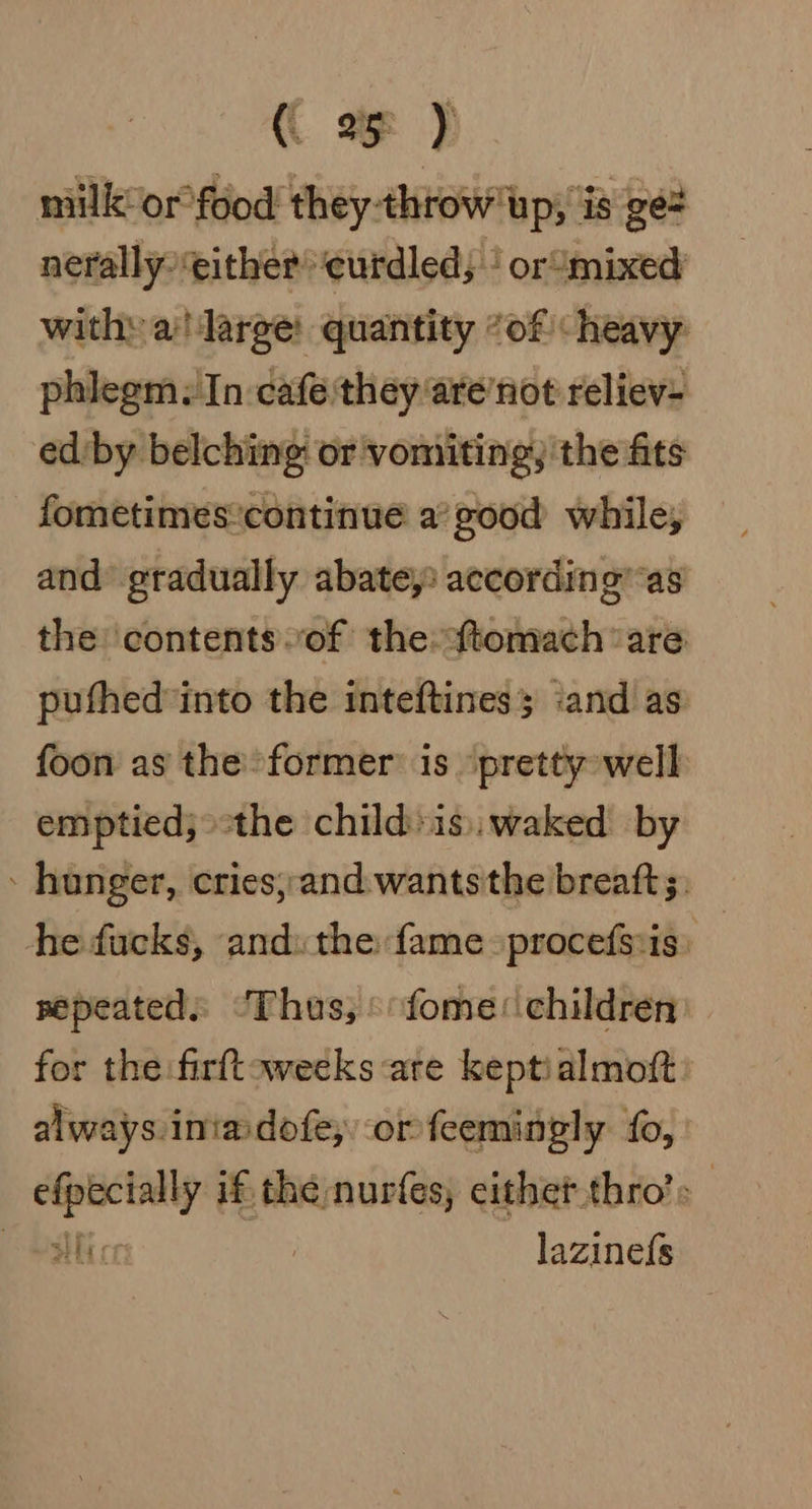 milk or°food they throw up, is ge# nerally either eurdled, | or‘mixed with» a! large quantity “of heavy phlegm, In cafe they are’not reliev- ed by belching or vomiting, the fits fometimescontinue a’ good while, and gradually abate, according”as the ‘contents of the axtomach ‘are puthedinto the inteftines ‘and as foon as the former is ‘pretty well emptied; the child»is). waked by - hunger, cries, and wantsthe breatt;, he fucks, and: the fame -procefsvis. repeated: ‘Thus; »fome: children for the firftoweeks are keptialmoft. always iniadofe, or feemingly fo, efpecially if the nurfes, cithet thro’: i: | lazinefs