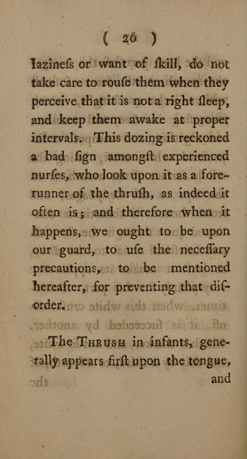 Yazinefs or) want'of fkill, do not take care to:roufe ‘them when they perceive thatit is not'a right fleep, and ‘keep 'them» awake at ‘proper -_intervalso« ‘This dozing is: reckoned a bad) fign ‘amongft: experienced nurfes, ;whodook upon itias a fore- runner of, the thruth, as indeed: it often »is;;,and. therefore» when» it happens,»:we ought to. be upon our guard, to. ufe the neceflary precautions,» to. be mentioned hereafter,) for naan that aa Ordetis: 1o odieluy excl: : giontdas yd wbshssoou! | 21) he ite im ) The TurusH in infants, | gene- rally appears firft ypon the tongue, 3 and