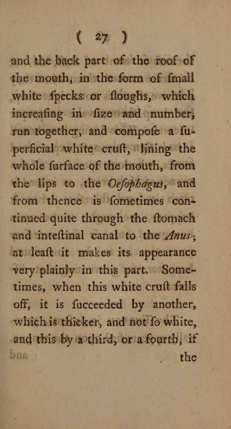 and the back part of the roof-of the: mouth;;in the form of »fmall white: {pecksicor » floughs,» which increafing ans vfize’ vand © number, run together; and “compofe' a’ fu- perficial white cruft, “lining the whole furface of the mouth,’ from the lips to the Oc/ophagut,” and ‘from’ thence is ‘fometinies “con tinued quite through the ftomach ‘and *inteftinal ‘canal ‘to. the ‘Anus, ‘at deaft it makes its. appearance ~very plainly: in this part. Some- ~ times, when this white cruft falls off, it is fucceeded by another, which isthicker, and not! fo white, and ‘this by acthird; oriafourth, “if | Dias the