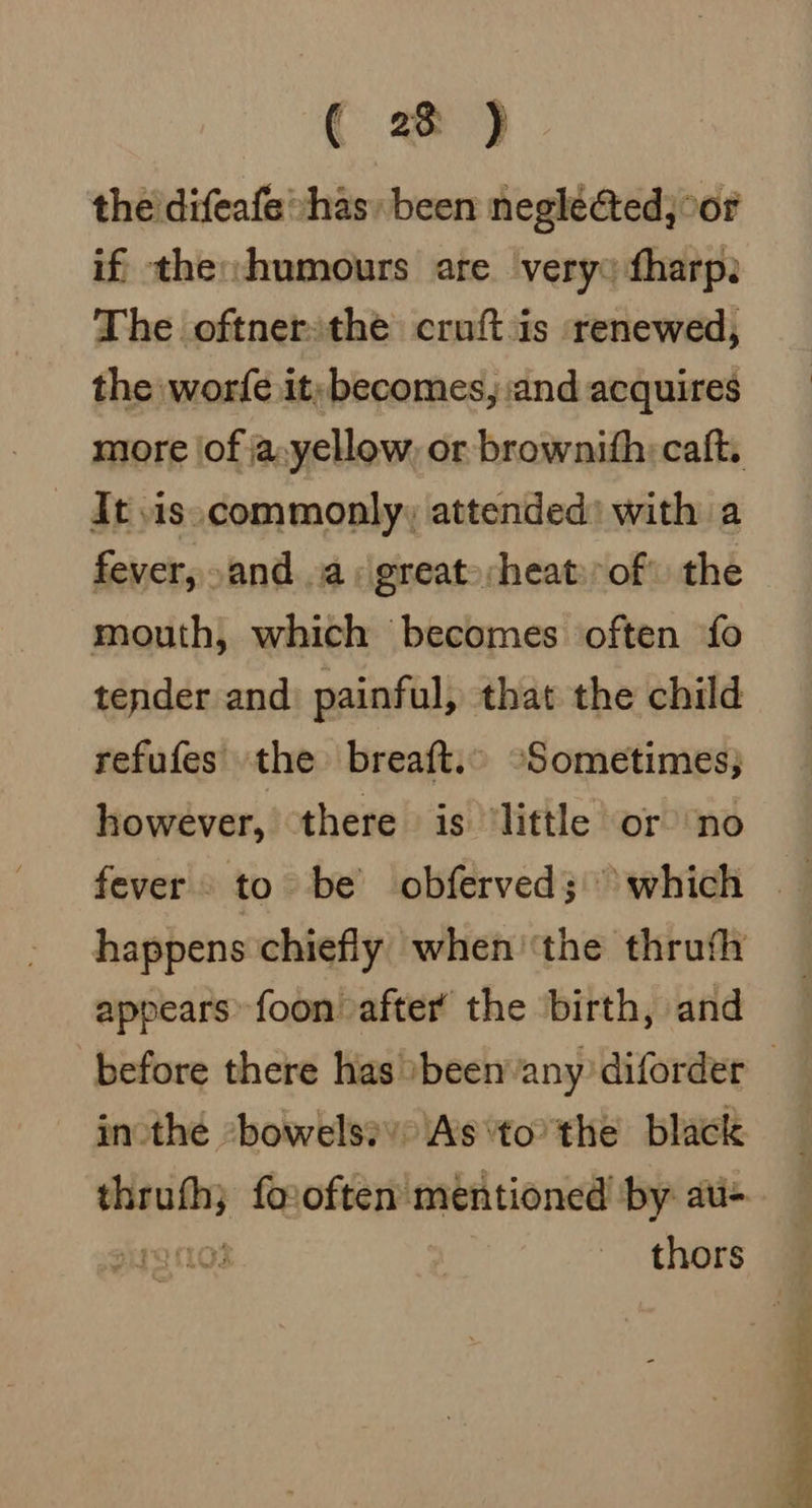 ( 2 ) the’ difeafe has, been neglected; °or if the: humours are very: fharp: The oftnersthe cruft is renewed, the worfe it; becomes, ‘and acquires miore (of ja,yellow, or brownifh: caft. It \is.commonly, attended) with a fever, and ..a, great-;heat:of the mouth, which becomes often ‘fo tender and: painful, that the child refufes the breaft. -Sometimes; however, there is ‘little or ‘no happens chiefly when ‘the thrufh appears foon after the birth, and before there has »beenany diforder — inthe bowels? As ‘tothe black ane foxoften mentioned by aui= j ara thors