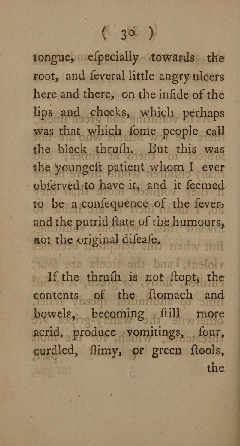 tongue, ‘efpecially- towards’ the root, and feveral little angry ulcers here and there, on the infide of the lips and cheeks, which. perhaps was that. which . fome, people call the youngett patient whom I ever | obferved: to have it, and it feemed 10 be a confequence of the fevers and the putrid ftate of the humours, not the original difeafe, | bye, the shaadi is not, sftonie: he contents: of the. fomach and bowels, becoming. fill, _more acrid, ‘produce . -yoitings, four, ourdiled, flimy, or green fleols, the