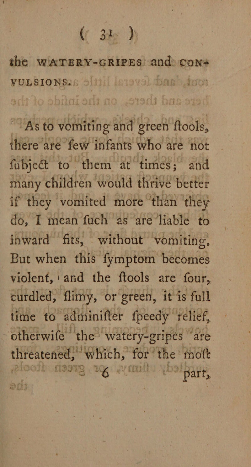 the WATERY-GRIPES and: cons VULSIONS2 | B Ay aia ‘As to vomiting and green ftools, there’ are few infants who are not fubject to them at times; and many children would thrive ‘better if they vomited mofe than ‘they do, I mean fuch as are‘liable to inward fits, without ‘vomiting, But when this fymptom becomes violent, 'and the ftools are four, curdled, flimy, or green, it is full time to adininiftet fpeedy relief, -otherwife- ‘the: ‘watery-gripes | ‘are er Teate oes nets for’ the’ moft BOON a A pasteet “part,