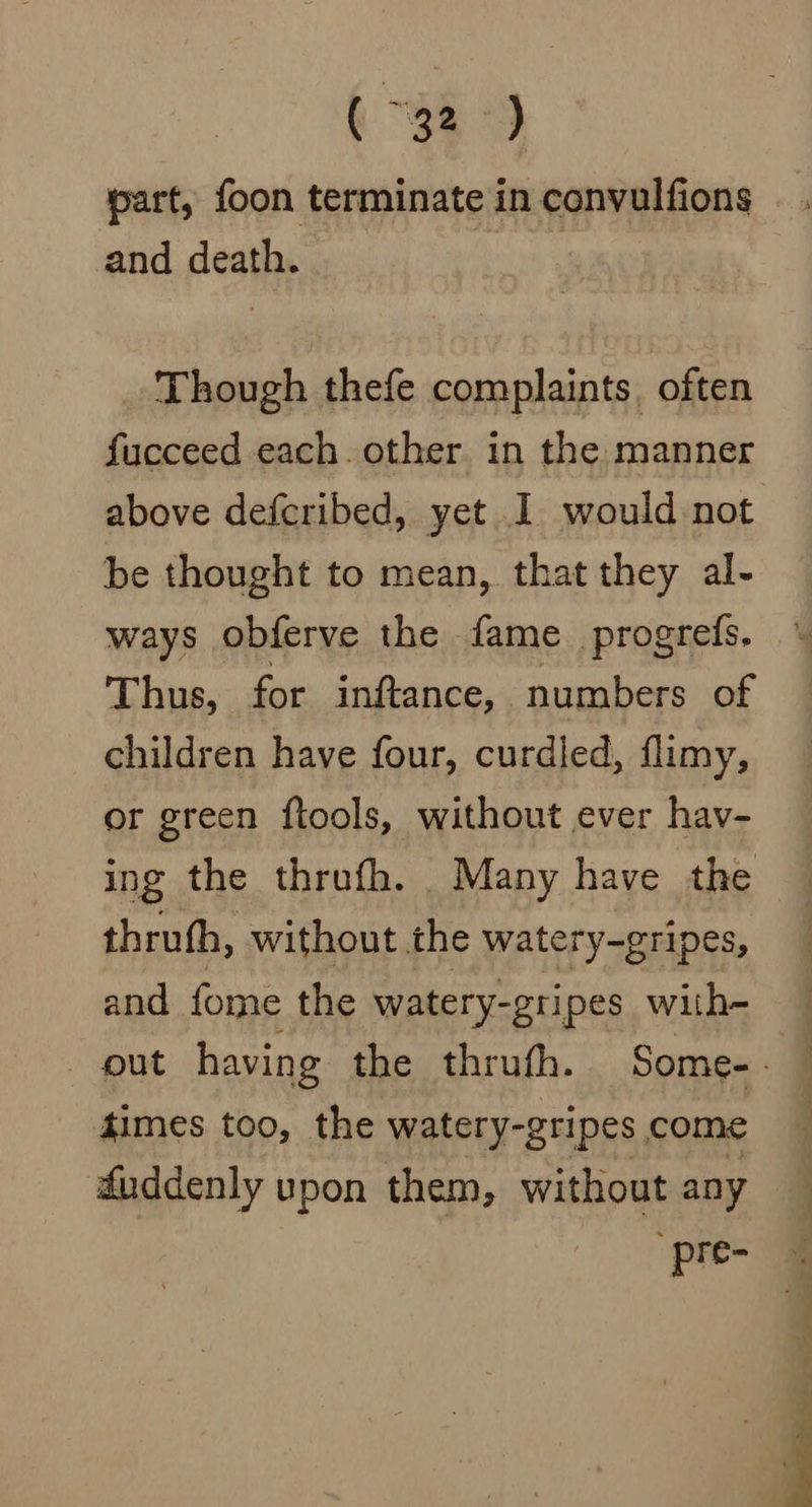 a part, foon terminate in convulfions and death. Though thefe complaints. often fucceed each. other in the manner above defcribed, yet I would-not be thought to mean, that they al- ways obferve the fame progrefs. Thus, for inftance, numbers of children have four, curdled, flimy, or green ftools, without ever hav- ing the thrufh. Many have the thruth, without the watery-gripes, and fome the watery-gripes with- out having the thrufh. Some-. — times too, the watery-gripes come faddenly upon them, without any pre-