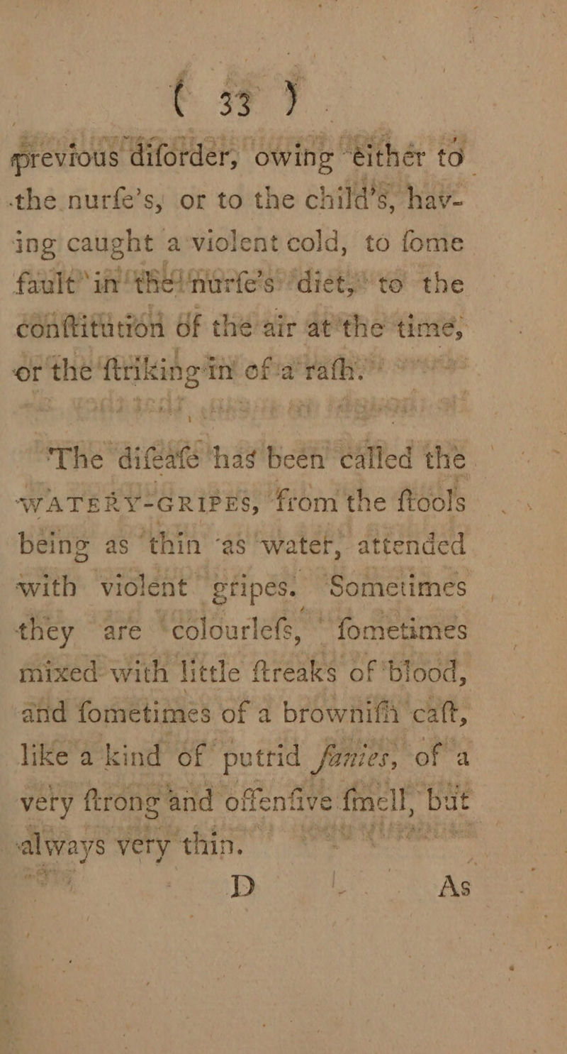 | ee ae ee ccceme rie CRED the nurfe’s, or to the child’s, hav- ing caught aviolent cold, to fome fault’ inthe! nurfe’s diet; to the conttiturion Of the air at'the time, or the’ aia ahi oe ara fh. i “The ‘difeate Mid’ been died the — WATER .Y-GRIPES, from the ftools being as ‘thin “as wa ter, attended with violent” gripes. Sometimes they are ‘colourlefs, | fometimes mixed with little ftreaks of ‘blood, and fometimes of a browniffi catt, like a kind of putrid fanies, of a very ftrong and offenfive fell, bat | always very thin,” wig ani a. wm Perham