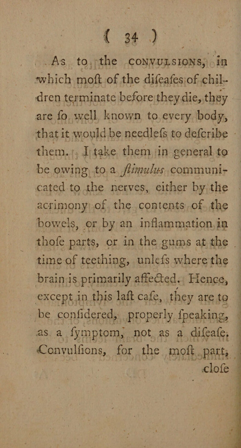 ( #) As to,-the conyunsions,) i hich moft of the difeafes:of en dren terminate before)theydie, they cated-to the nerves, either by;the acrimony).of. the..contents: of. the bowels, or by an inflammation,ia time of teething, unlefs where the brains primarily affected.. Hence, except in this laft cafe, they are to be confidered, properly {peaking, gsi a fymptom, not. as a difcafe, Convulfions, for the moft. Patt, cite .