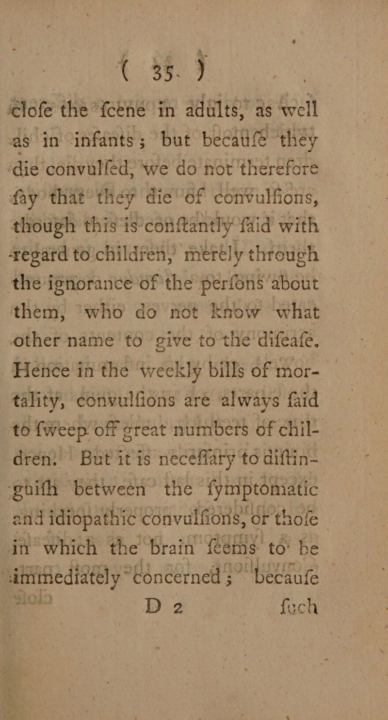 ‘lofe the Yeené in adults) as well as in infants; but becal ‘they die convalled, we do not therefore fay that’ they dieof convulfions, though this ‘is'conftantly fiid with segard tochildren, metély through the ignorance'of the perfons about them, who do not Know what other name to give to the’ difeafe. Hence in the weekly bills of mor- tality, convulfions are always {aid to {weep off creat numbets of chil- drén:’' But itis neceffary to diftin- ‘ghith between’ the {yinptomatic and ididpathic convulfions, Or thole in which the brain feems: to’ be ee ara ‘Concerned as SLE al — D 2 fach