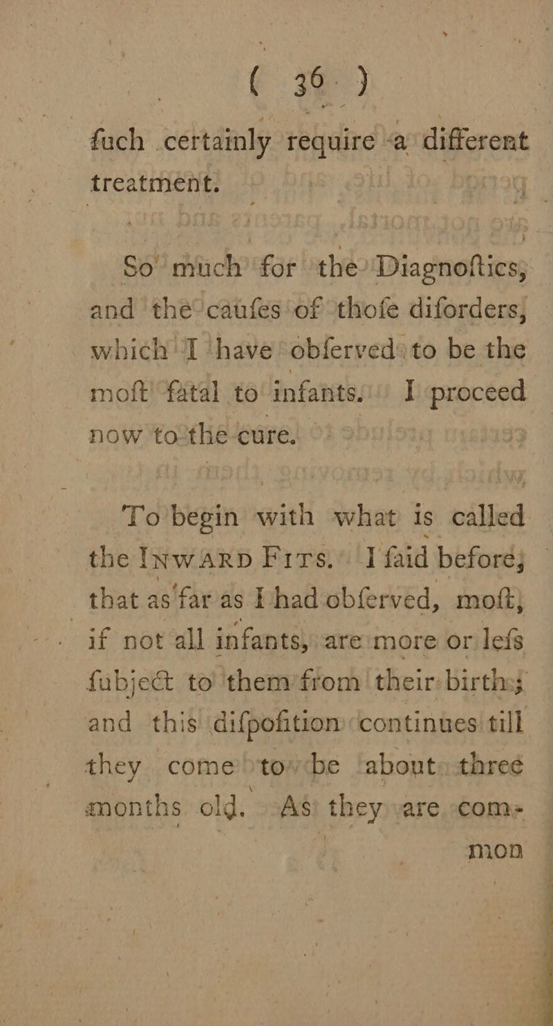 ek 52 fuch . certainly require a different treatment. So’ much’ for the Diagnottics, and thé caufes'of thofe diforders, which I have obfervedsto be the moft! fatal to infants: I proceed now to the cure. To begin with what is called the Inwarp Firs.’ I faid before; that as‘far as Thad obferved, moft; if not all infants, are more or lefs fubjec&amp;t to 'them/from their: births; and this difpofition continues till they come tov be about. threé months old. 298 they \are com- } mon