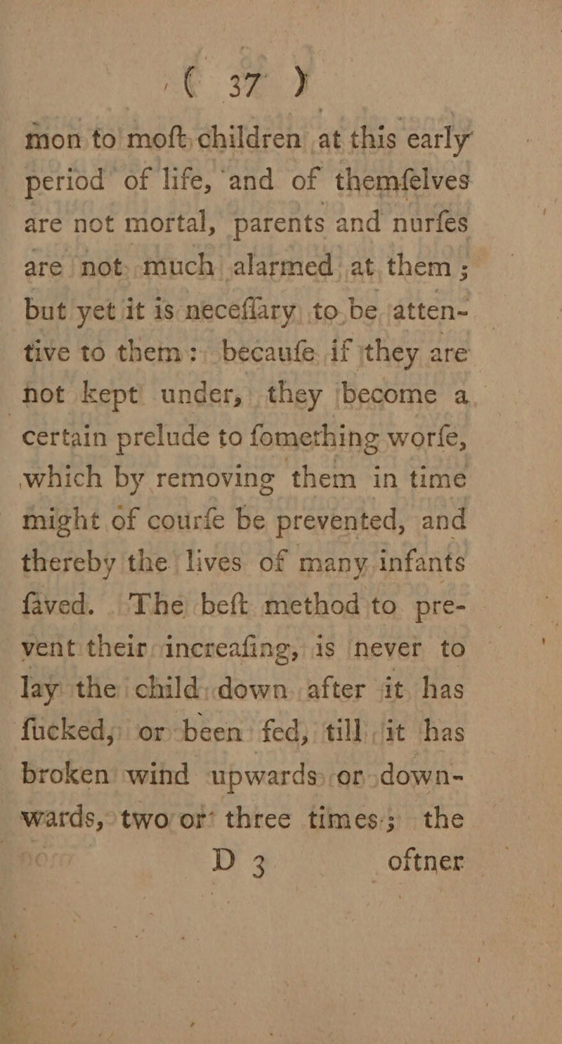 mon to ai children at this early period of life, ‘and of themfelves are not mortal, parents and nurfes are not: much alarmed at them; but yet it is meceflary to.be atten- tive to them: becaufe. if jthey are hot kept under, they become a “certain prelude to fomething worle, which by removing them in time - might of courfe be prevented, and thereby the lives of many infants faved. . The beft method to. pre- vent their: increafing, is never to lay the child: down. after it has fucked; or been. fed, till it has broken wind upwards on down- wards, twoor’ three times; the ) 7 D 3 _oftner