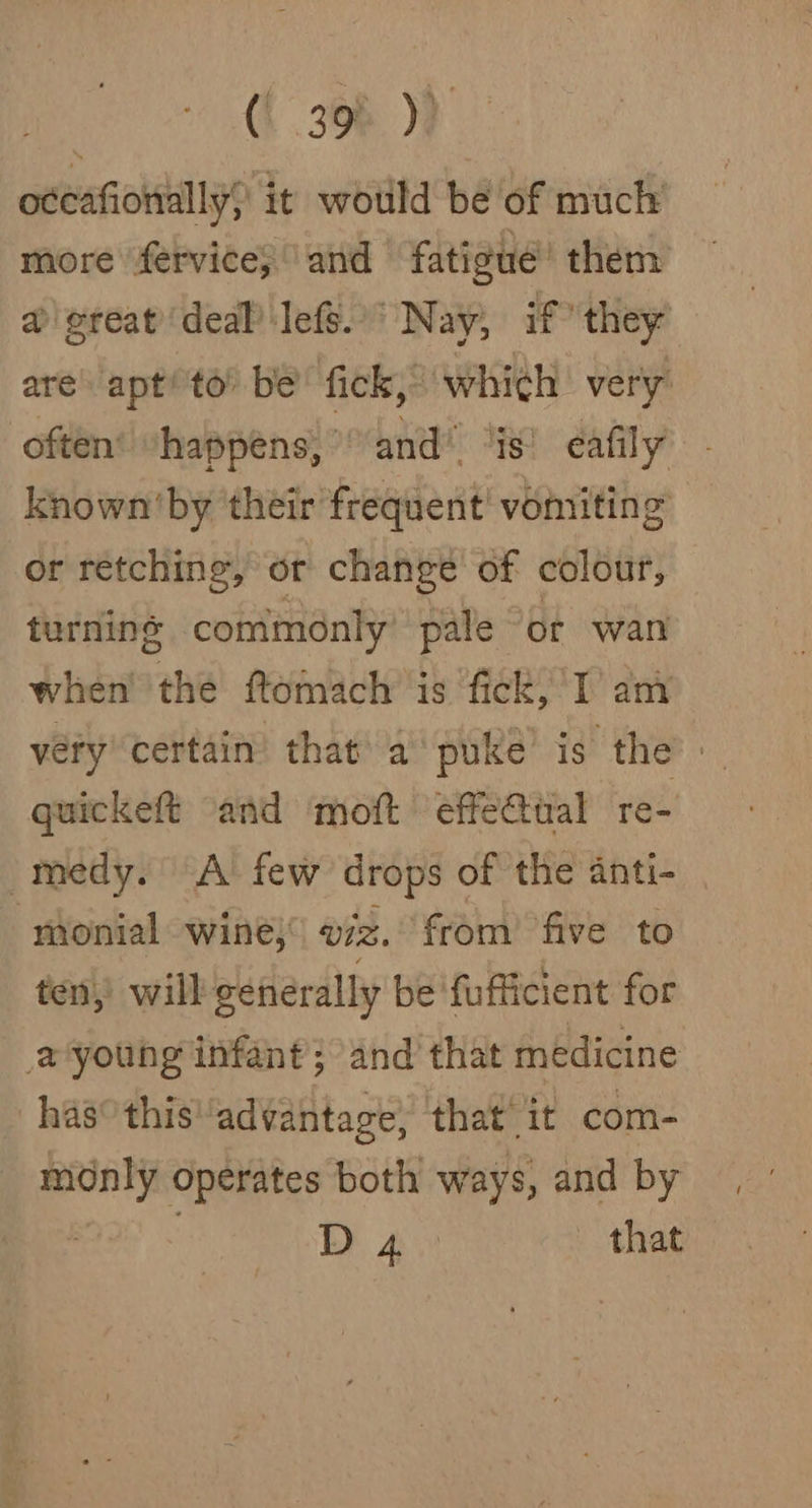 | (i. 308)? oteafionally; it would be of much more fervice; and fatigue’ them @'ereat deal Jefe. Nay, if they are apt’ to’ be’ fick,” which very often’ “happens,” and” “is! eafily known'by their frequent! vomiting or retching, or change of colour, turning commonly pale | of wan when’ the ftomach’ is fick, I’ ami very certain that a puke’ is the’ | quickeft and moft effe@ual re- -medy. A few drops of the anti- monial wine; viz. from’ five to ten, will generally be ‘fufficient for young infant}; and that medicine - has°thisadvantage, that’ it com- monly operates both ways, and by | D 4 that