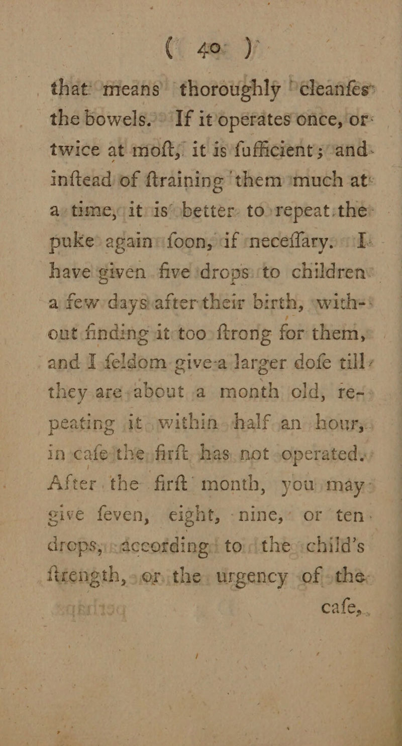 ( 40° ) _that!-means’ thoroughly 'cleanfes: the bowels. If it operates once, or: twice at moft,’ it is fufficient; and: inftead of {training them much at: a, time, it is’ better, to repeat:the: puke againvifoon, af meceflaryo Ts have given five idrops:'to children’ a few daysiaftertheir birth, wwith=! out finding it:too ftrong for them, and I feldom give-a larger dofe tilly they are,about a month old, req: peating it. within half an houry. in cafe the, frit has. not operated, After the firft’ month, you may: give feven, eight, nine,’ or ‘ten: dreps; Accotding to the:child’s figength, or, the, urgency .of othe: fe cafe,