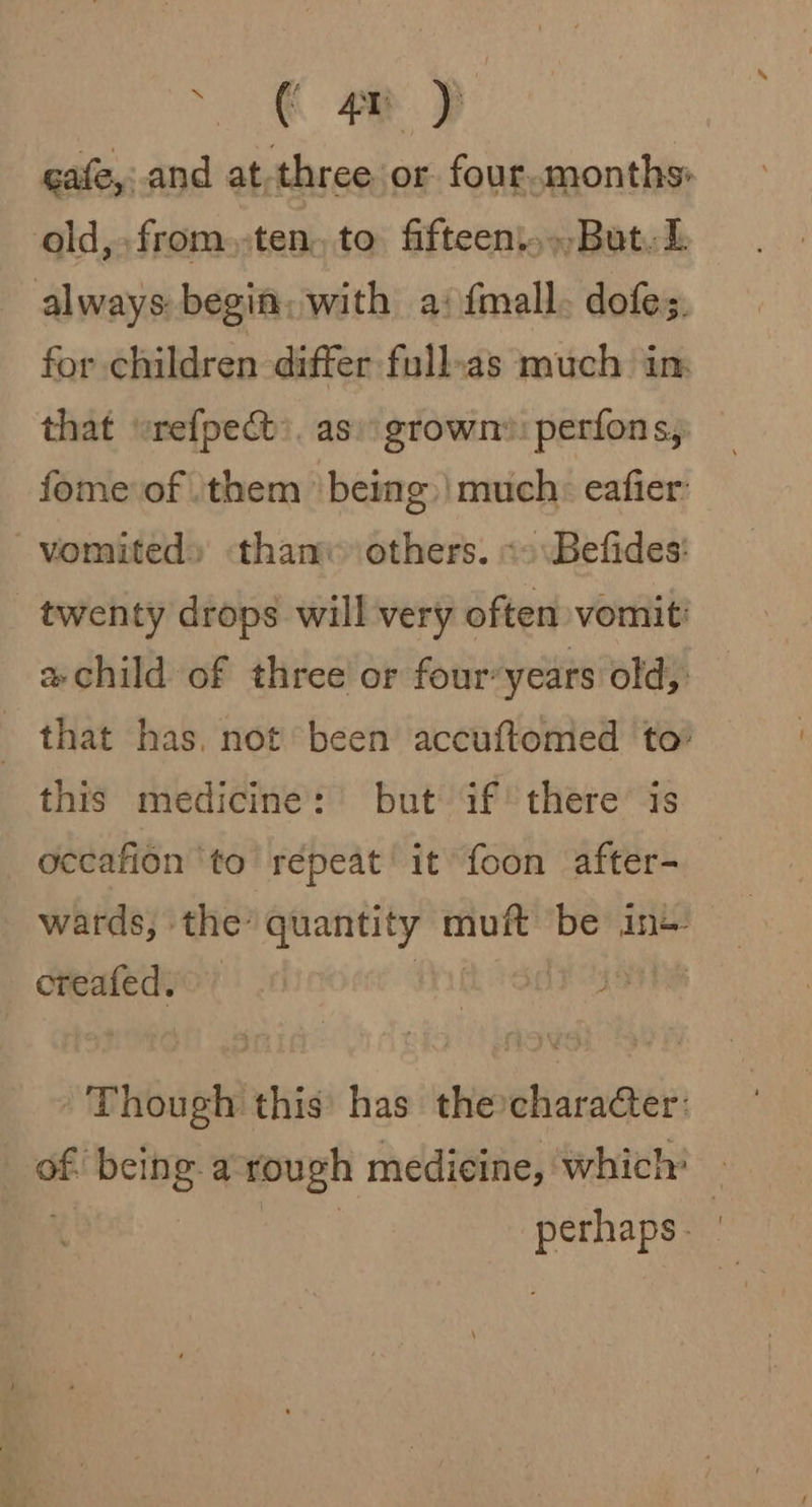 . € AY ) cafe,:.and at,three or four.months old, from.-ten, to fifteen.,..But.L always begin, with a; fmall. dofes. for children differ full-as much in that “refpect:. as: grown: perfons, fome of them being | much: eafier: vomited» than others. «&gt; \Befides: twenty drops will very often vomit: a child of three or four-years old, that has, not been accuftomed to’ this medicine: but if there is occafion ‘to repeat’ it foon after- wards, the’ quantity sib be ine creafedy &gt; | Though this has the:character: “a bis) a rough medicine, which: ame oh
