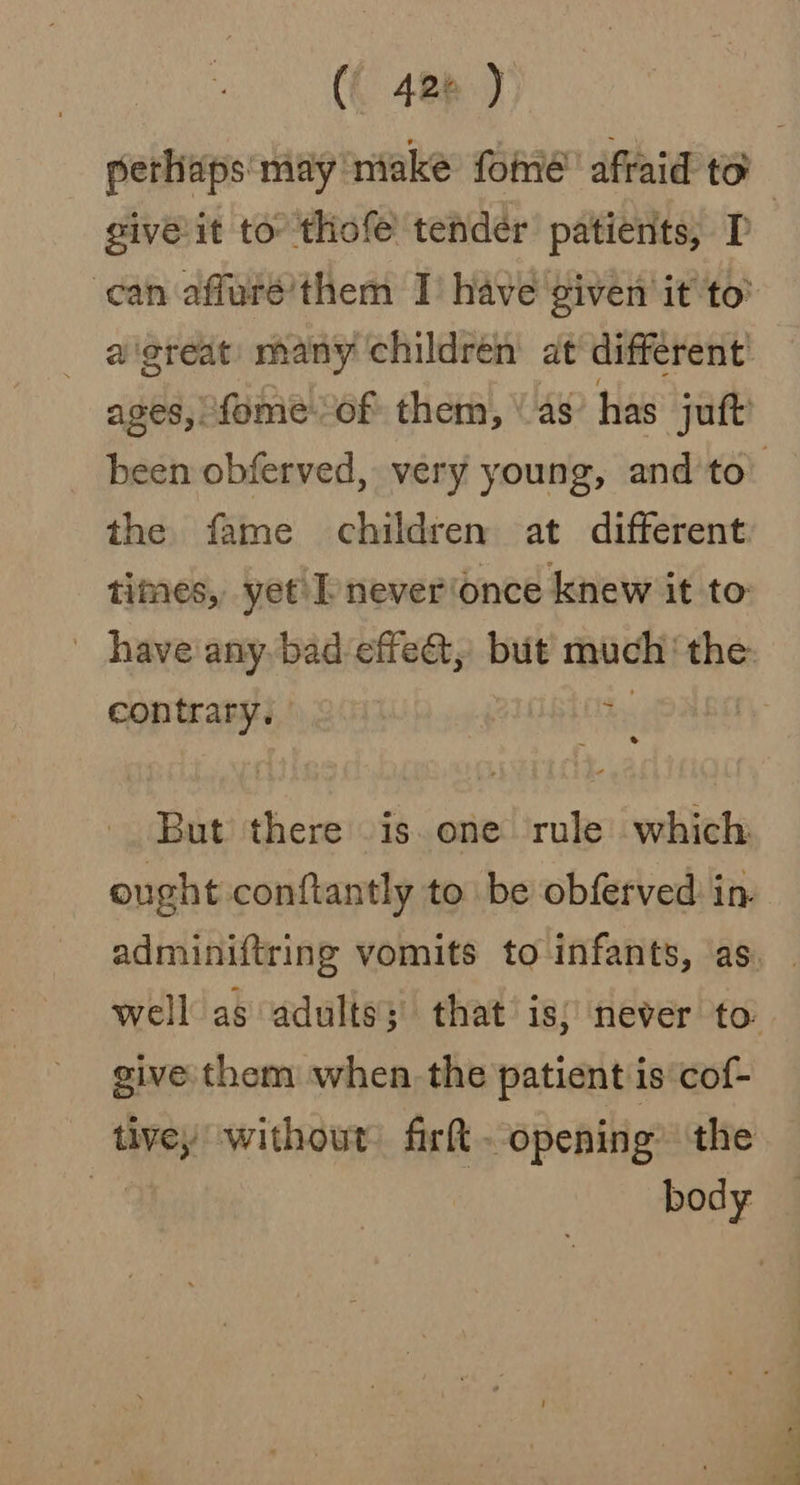 (| 420 ) perhaps may niake foie’ afraid to giveit to thofe tender patients, I : can affurée’them I have given it to’ a'great many children at different ages, fome of them, \ as has jatt been obferved, very young, and'to’ the fame children at different times, yet\ I never‘once knew it to have any bad effet, but much‘ the: contrary. | hy But there is. one rule which ought conftantly to be obferved in. adminiftring vomits to infants, as. well as adults; that is; never to give them when the patient is cof- tivey without fir. opening’ the oe body