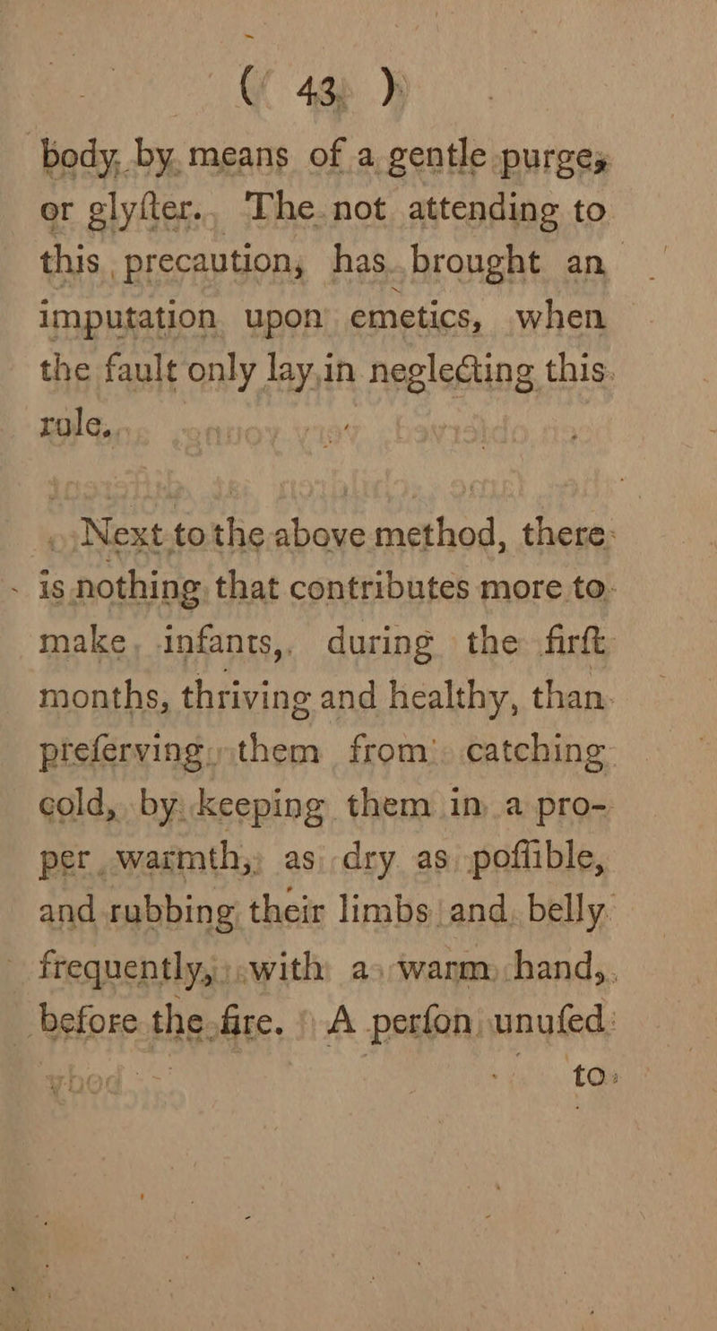 (f 4g) )j body, by. means of a gentle purges or glyfter... The. not attending to this, precaution, has.brought an imputation upon’ emetics, when the fault only lay,in negledting this. role,. ! ») Next.to the above method, there: . is nothing that contributes more to- make, infants,, during the firtt months, thriving and healthy, than. preferving, them from). catching cold, by keeping them im a pro- per. warmth, as. dry. as. poffible, and rubbing their limbs and, belly. - frequently,;.with: as-wanm-hand,. before the frre. A perfon, unufed: ~ ick. toe er re} ¢ i