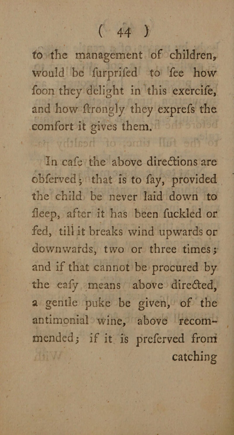 (ap &gt; to the management lof children, would be furprifed to’ fee how foon they delight in this exercife, and how ftrongly they iii the comfort it gives them. the child) be never laid down ‘to fleep, after it has been fuckled or fed, tillit breaks wind upwards or downwards, two or three times; and if that cannot’ be procured by the eafy means’ above directed, a gentle puke be given, of the antimonial wine, ‘above recom~ mended; if it is preferved front | catching / SSS a Dae