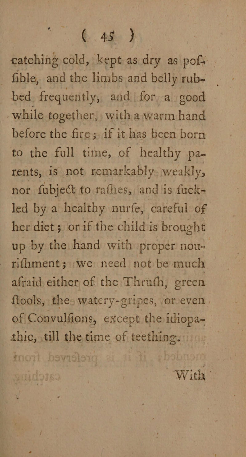 ¢ 4h) catching cold, kept as dry as pofs . _ fible, and the limbs and belly rub- | bed frequently, and for, a good . while together, with awarm hand before the fire;. if it has been born to the full time, of healthy pa- rents, is not, remarkably. weakly, nor fubjec to rathes, and is fuck- led by a healthy nurfe, careful of her diet; orif the childs brought up by the hand with proper nou- _ rifhment;\;we need not be much afraid either of the Thrath, green {tools, thes watery- gripes, orveven | of Convulfions, except the idiopa- si till the time of teething. With