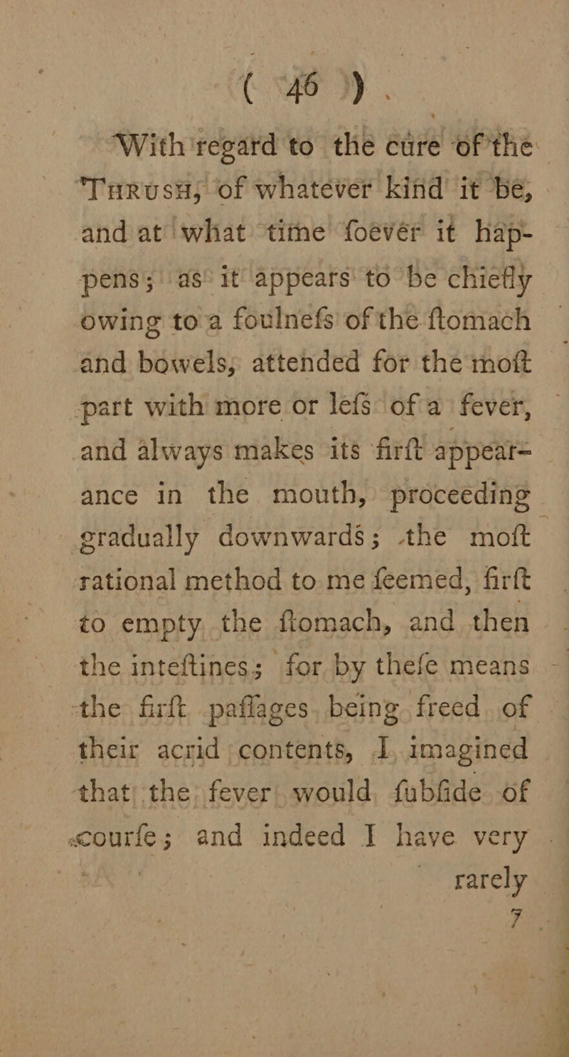 Turusu; of whatever kind it be, and at what tithe foever it hap- pens; as: it appears to be chiefly owing to a foulnefs of the ftomach and bowels, attended for the mott part with more or lefs ofa fever, and always makes its ‘firft appeat= gradually downwards; the moft tational method to me feemed, firft to empty, the ftomach, and then the inteftines; for by thefe means ‘the firft paflages, being freed of their acrid contents, I, imagined that) the fever would, fubfide of
