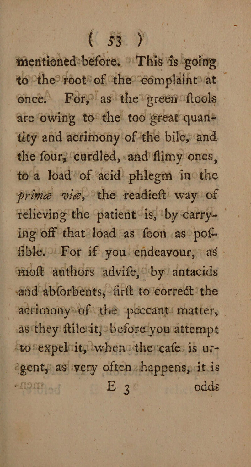 tentioned»before, © ‘This’ ds - going to ‘the? toot* of ‘thecomplaihtat — ‘ence. Forp as the’ green fools are owing to the too ¢reat quan+ tity and acrimony of ‘the bile; and the four, curdled, and flimy ‘ones, to'a loadof acid phlegm in: the prime wie, the readieft' way of télieving the patient is, ‘by-carry- ing off that load as foon as pot fible.. For if you endeavour, as. woft authors advife,° by’ antacids aad abforbents, -firft to correct’ the acrimonyof “thé peccant/ matter, - as they ftilesdt}obeforeiyou attempt ‘to expel tity swhens-thercate: is ur- “genty as ivery often happens, it is