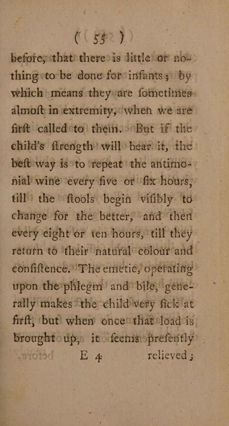 before; that? there» is little!or now thing tobe done for infants 3) by which means theyvare fotnetities: almoft in extremity, ‘when wé aré fittt calledsto’ thetit. “But if the child’s flrength) will) beat it, the beft way isto ‘repeat’ the antimo- nial wine every five or ‘fix hours, till’) the *‘ftools begin ‘vifibly to change for the bétter, sata then every eight ‘or ten hours, till they rétatn to ‘théir natural coloar and eonfiftence.' The emetic, operating ipon thephilegm: and bile; gére~ rally makes ‘the childwery fick ‘at’ - firft; ‘but! when once that loadis «dBroughtoup,: it -fecinsioprefently’ . (55°)