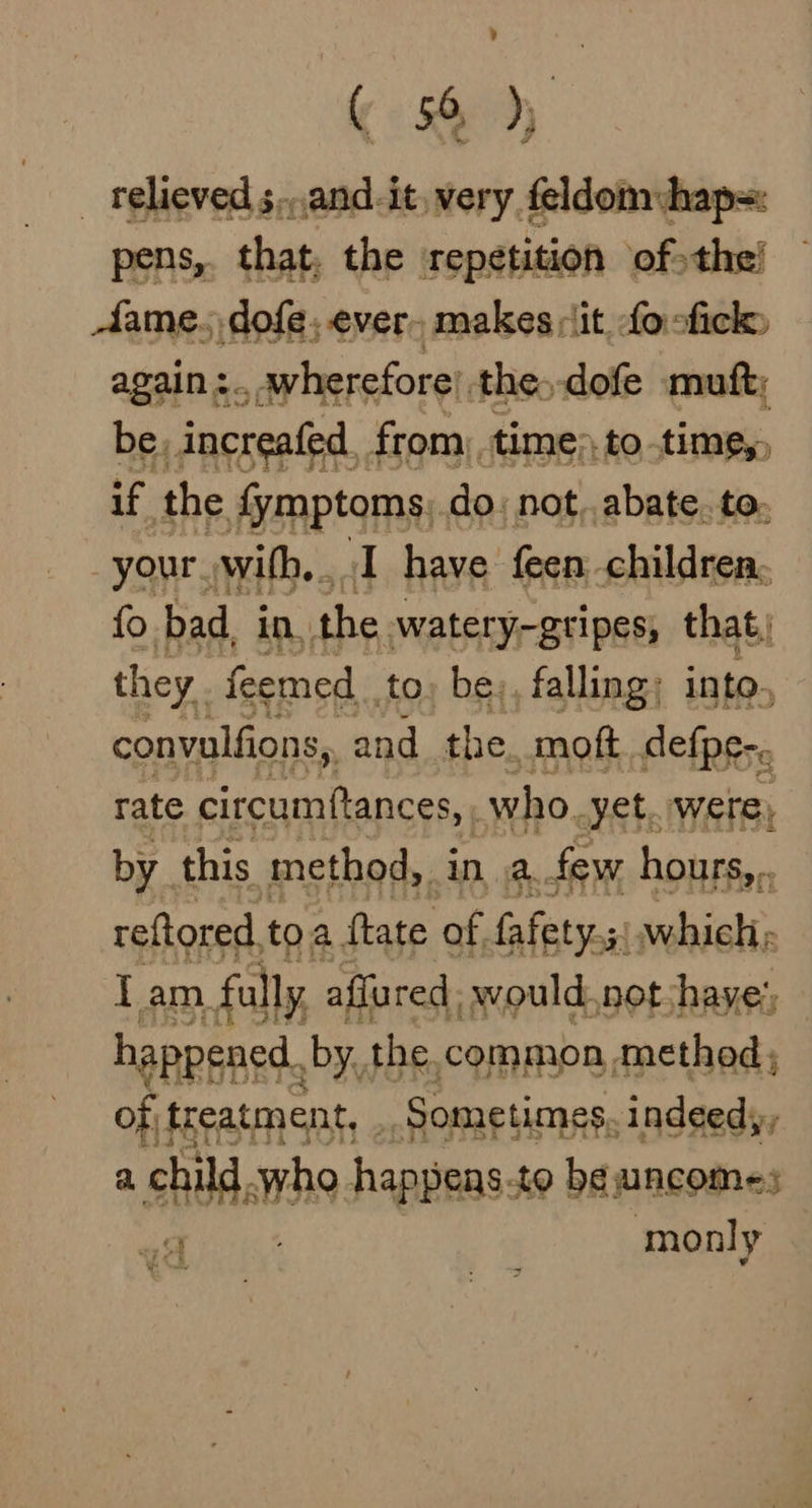 ’ ( &amp; _ relieved s..and-it very, feldom:hap=: ens, that, the repetition of the’ tame. dofe, ever. makes :it fo ofick» again :.. wherefore’ the -dofe muft; be. increafed._ from, time to time, if the fymptoms, do: not, abate. to: your with... I have feen children, fo bad. in. the. watery-gripes, that) they feemed to, be,, falling: into, convalfions, and. the. moft defpe-. rate circumftances, who. yet, were, by this method, in a. few hours,.. reftored. toa ftate of. fafety.5: silica Iam. fully affured, would.not shaye; happened. by, the common method; of. treatment, . Sometimes. indeedy, a child. 9 happens. to be uncom=; a monly