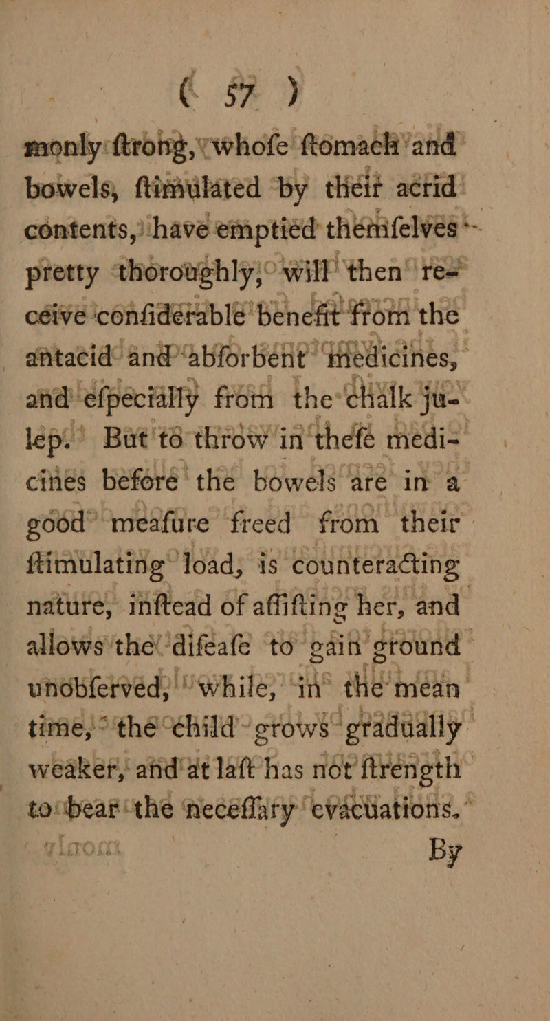 oe et monly ftrong, whofe ftomach and’ boiwels, ftimulated by thei? acrid! contents,) have emptied theiifelves pretty thoroughly, Will then res céive ‘confidétable’ benefit from the - atacid’ an@ ‘abforbent™ ‘dedicines, and: ‘efpecially froth the chalk j ju- lep. But 'to throw ji in ‘thefé medi=. cines before ' the bowels are in a good” meafure freed from their ftimulating~ load; is counteracting nature, inftead of aff fling her, and allows''the! ‘difeate to gain ground unobferved: “while, in® the’mean time, ° the ‘child stows” ‘gradually weaker, ahd'at laft has not ftréngth toobear the ‘neceffary evacuations,