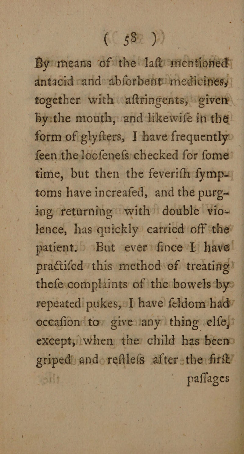 (0 5) Bymeans of the Taft =e antacid cand» abforbent: medicines, together with aftringents, give by:the mouth; and likewife in the feen the loofenefs: checked for fome time, but then the feverith fymp~ toms have increafed, and the purg~ ing retarning with double vio= lence, has quickly carried off ‘the’ patient.» But ever: fince I have practifed this method ‘of treating!