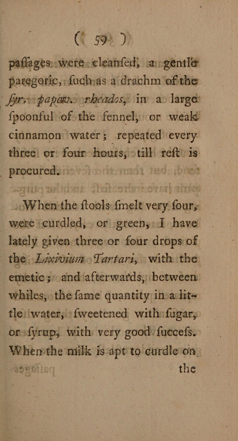 (C oD paflages,. were: cleanfed, -angentle paregoric, fuchas a/drachm ofthe free papas rheados, iw a: large: fpoonful) of-the fennel, or weak cinnamon water } repeated ‘every: three) or four hours; tall reft) 1s: _ procured. : mt When the ftools {melt very foury. were curdled,. or greeny: I have lately given:three:or four drops of | the, ELaxvoinm&gt;Tartar1, with the emetic ;» and afterwards, between whiles, the fame quantity invaclits tle)'water; ‘{weetened. withofugar, or fyrap, with: very good: fuecefs. Whemthe milk is apt to curdle on. MBOBhil« the