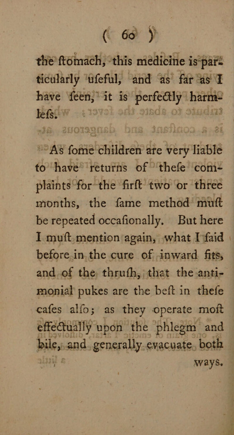 ( 6 ) the ftomach, ‘this medicine is*paré ticularly ‘ufeful, and ‘as far as I have feen,* it is perfectly harm- BRGW - 4199 is. 9isds oF siudsad “As fome children are very liable to have® returns of 'thefe ‘com- plaints for the firft two or three months, the fame method’ mutt be repeated occafionally. But here I muft,mention again, what Infaid before.in.the cure of inward fits, and of the thruth, that the anti- monial pukes are the beft in thefe cafes alfo; as they ‘operate moit effectually upon the phlegm — and alg and. generally. evacuate. both ways,