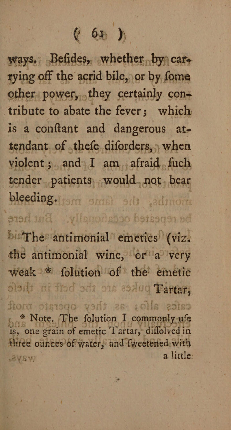 ( 63 ) ways. -Befides,. .whether...by» rying off the acrid bile, or by,, fome other, power,,.they certainly con+ ‘tribute to abate the fever; which is a conftant and dangerous at- tendant. of ,thefe. diforders,) when violent ;. and) I am. afraid. fuch tender. patients: would. not. bear bisa ge . I 1ey ‘ SF Dad A! ba bisThe tertile emetics' (viz. the antimonial wine, ora’ ‘very weak &gt; * telson of the! emetic Sisat nt fied Silt 91 a ARR fiora at - * Note. The | Galution J preacher ule is, “one grain of emetic Tartar,” diffolved i in thrée ounces of water, and fweetéried: with aya alittle: