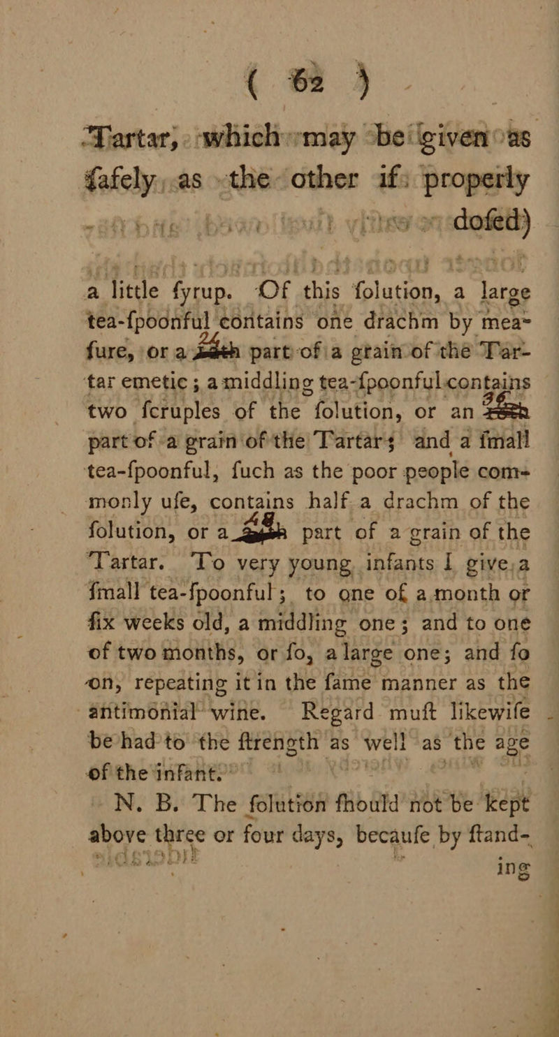in as «the other af: hake abae) bao inal meee a little teeny Of this opt a large tea-fpoonful contains one drachm by mea~ fure, ora saeh partofia gtain of the Tar- ‘tar emetic ; amiddling tea-fpoonful contains two feruples of the folution, or an part of a grain ofthe Tartar; anda mall tea-fpoonful, fuch as the poor people com= monly ufe, contains half a drachm of the folution, or a 3 part of a grain of the ‘Tartar. ‘To very young ae I givesa fmall tea- ‘f{poonful; to one of a.month or fix weeks old, a middling one; and to one of two months, or fo, alarge one; and fo on, repeating itin the fame manner as the -antimonial’ wine. Regard muft likewife be had'to the ftrength as Welt as ‘the age ofthe infant.” N. B. The folution fhould not be kept ancre sop or four days, becaufe by ftand- ri ing