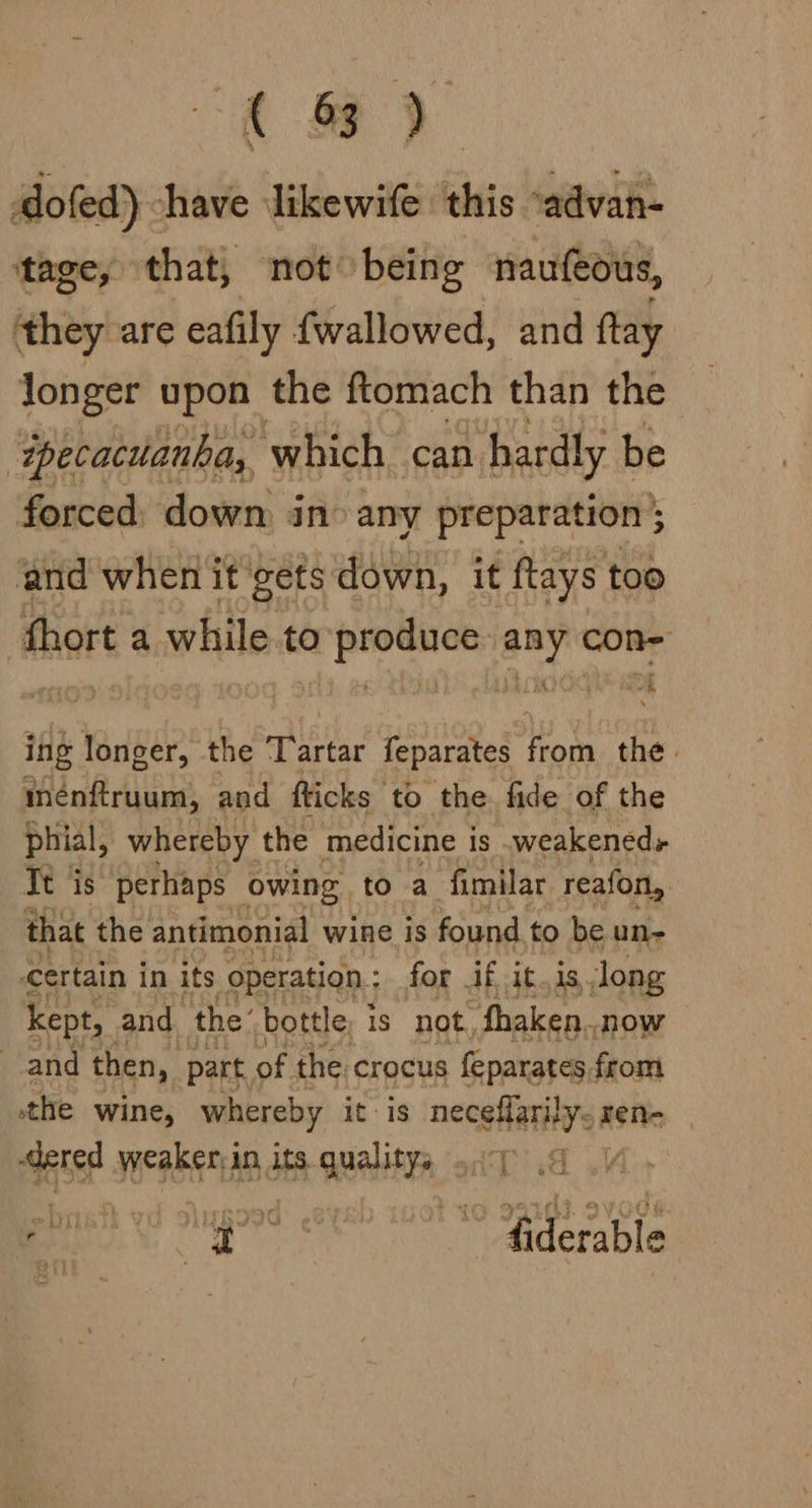 a) dofed) have ‘likewife this “advan- tage, that, not being naufeous, they are eafily {wallowed, and ftay Jonger upon the ftomach than the ‘wpecacuanha, which can hardly t be forced, down, in: any preparation ; and when it gets down, it ftays too mare a while.to papenics ho i ing longer, the nea feparates from the: inénftruum, and flicks to the. fide of the phial, whereby the medicine is .weakeneds Tt is perhaps owing to a fimilar reafonl, that the antimonial wine is found to be un- certain in its operation: for if it.is long kept, and the’ bottle; is not fhaken.. now and then, part, of the crocus feparates from the wine, whereby it is necehatinys ren- at weaker: in its aia a Ee: ais ~ fiderable