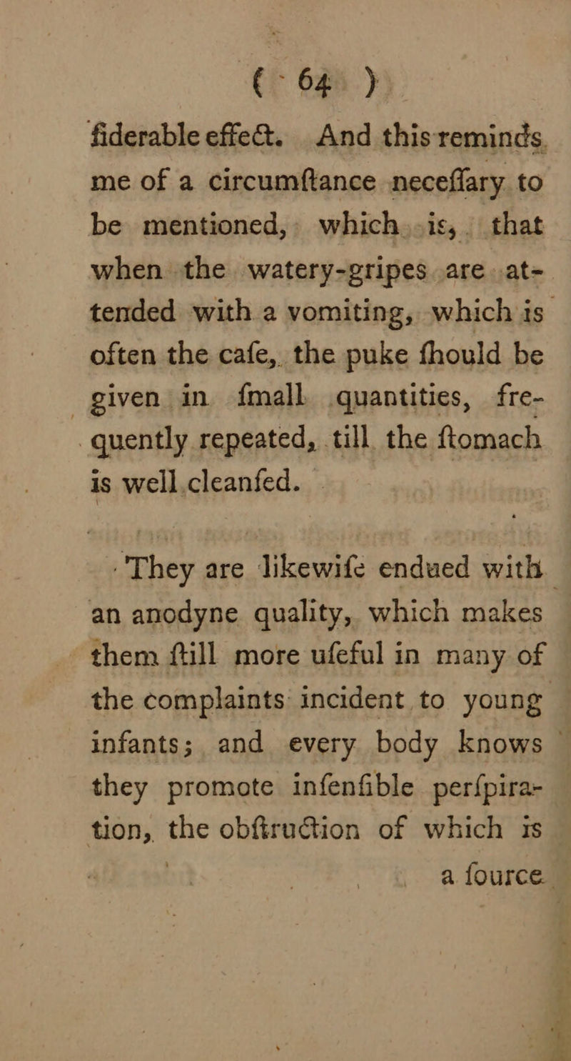 fiderable effe@. And this reminds. me of a circumftance neceflary to be mentioned, which .is,. that when the watery-gripes are. at- often the cafe, the puke fhould be given in fmall quantities, fre- quently RRaERS till, the ftomach is well.cleanfed. an anodyne quality, which makes them {till more ufeful in many of they promote infenfible perf{pira- tion, oe obftruction of which 1s