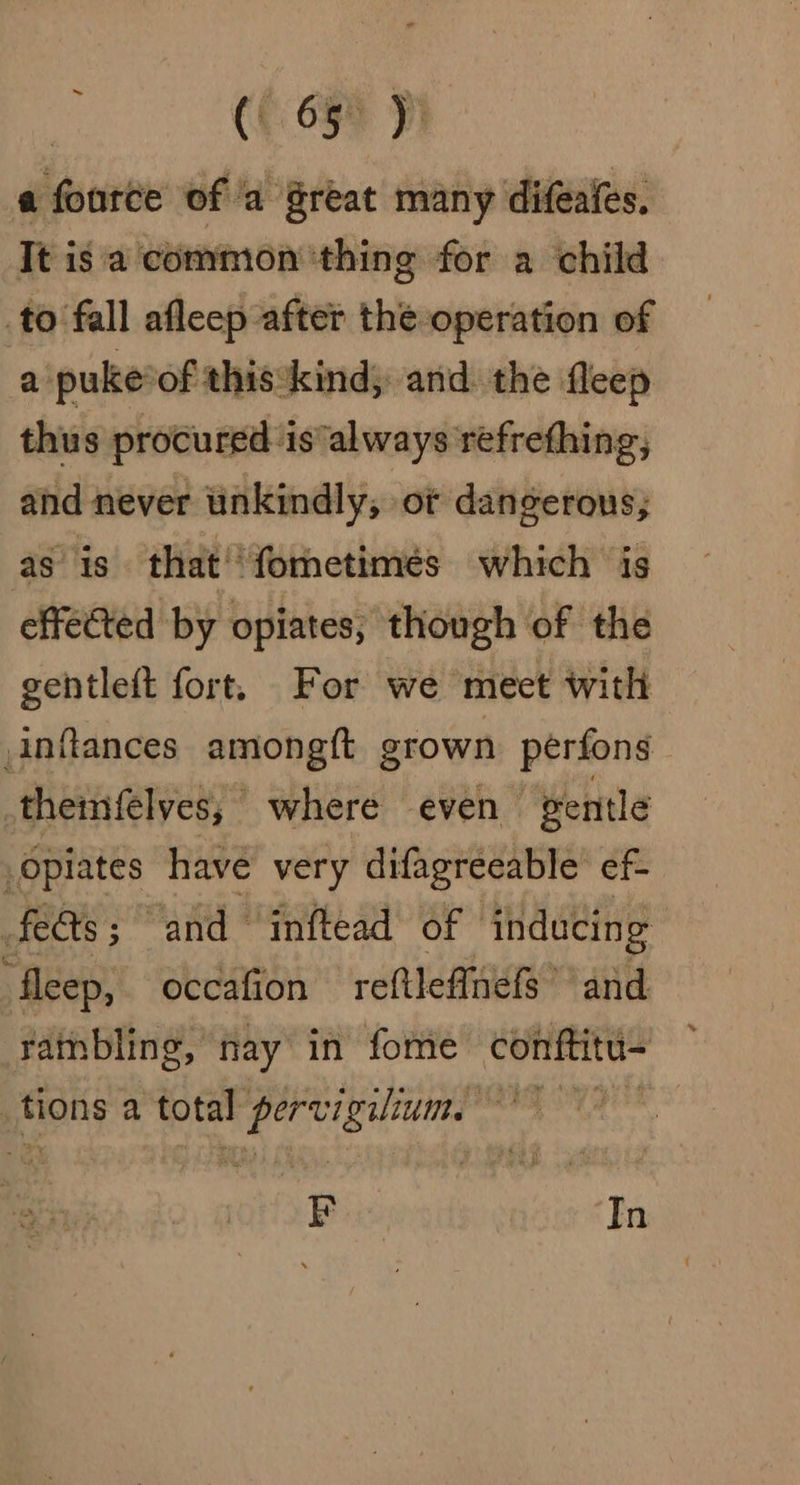 a fource of a great many difeaies. It isa common ‘thing for a child to fall afleep after the operation a puke*of this:kind; and the fleep thus procured ‘is always refrething, and never unkindly, or dangerous; as is that'*fornetimes which is effected by opiates, though of the gentleft fort, For we meet with inflances amongft grown perfons themfelves; where even gentle opiates have very difagreeable ef- fees; and “inftead of inducing fleep, occafion reftleffnefs and rambling, nay in fome conftitu- tions a total pant aioe ste tach FE In