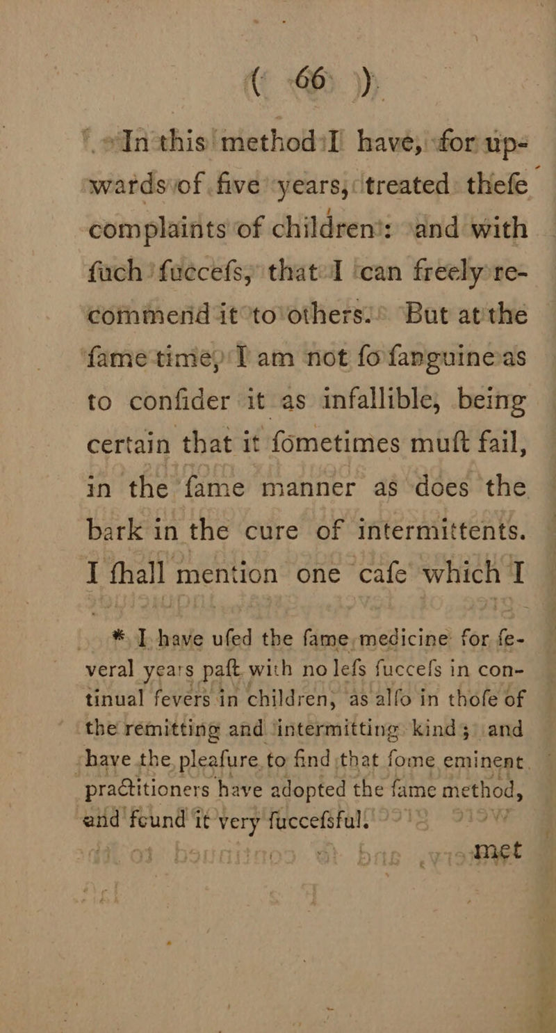 * odin this! methodol have; for up- complaints of children!: \and with fach 'fuccefs, that I ‘can freely re- commend it°to’others:’ But atithe ‘fame time) T am not fofanmguineas to confider it as infallible, being certain that it fometimes mutt fail, bark in the cure of intermittents. I thall mention one cafe which I * I have ufed the fame, medicine: for {e- veral years paft with no lefs fuccefs in con- tinual fevers in children, as alfo in thofe of the remitting and ‘intermitting kind; \\and practitioners have adopted the fame method, and feund it ee fuccefaful. oe