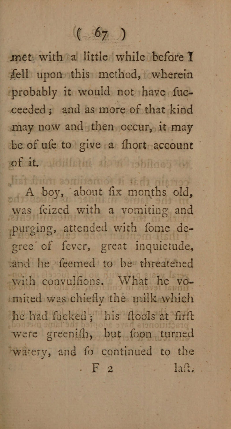 amét: witha little while before I #ell: upon this: method, \owherein ‘probably it would, not have: fuc- ceeded; and as more of that kind amay now and then, occur,, it: may be of ufe to’ give a fhort-account vof at. _A boy, about fix months old, was. feized with a vomiting and purging, attended with fome de- gree of fever, great inquietade, ‘and he -feemed’ to bev threatened “ swith convulfions. What ‘he vo= emited was: chiefly thé. milkiawhich he had facked 5 his ftools’at fir tt ‘were greenith, but. foon, turned ‘watery, and fo continued to the