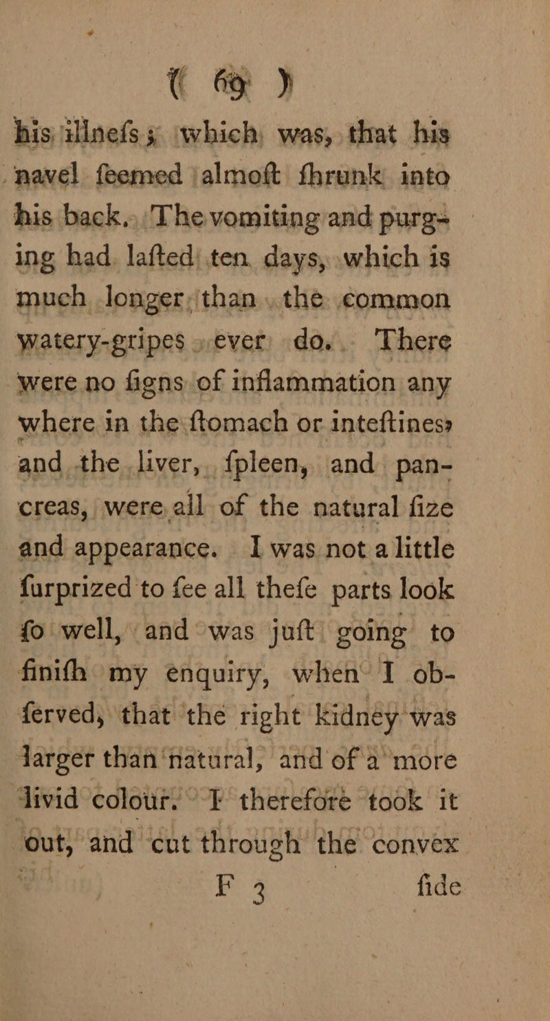 ( @ ) his illnefs; which, was, that his navel feemed jalmoft fhrunk: into his back... The vomiting and purg= — ing had. lafted’ ten, days, .which is much longer,than ..the. common watery-gripes,ever) do... There ‘were no figns of inflammation any where in the ftomach or inteftiness and the liver, {pleen, and pan- creas, were, all of the natural fize and appearance. Iwas not alittle furprized to fee all thefe parts look fo well, and was juft) going to finifh my enquiry, when I ob- ferved, that the right kidney was Jarger than‘natural, and of a more divid colour! I therefore ‘took it out, and cut through’ the convex BOT i sme | fide