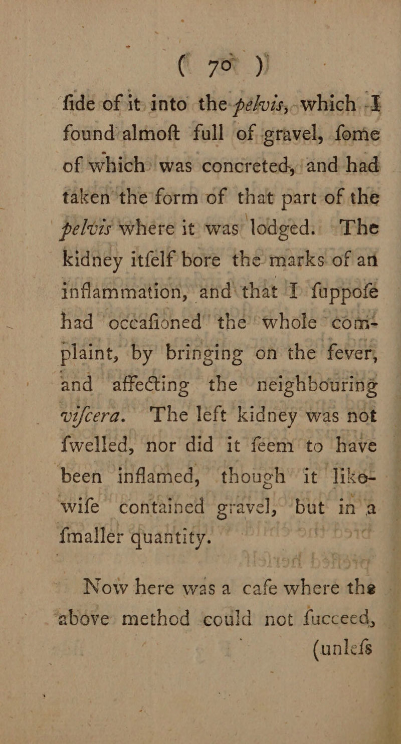 ( 78) fide of it into the pelvis, which -I found almoft full of gravel, fome of which was concreted, ‘and had taken the form of that part of the ' pelvis where it was lodged: The kidney itfelf bore the marks. of an inflammation, and that 'I fappofe had oceafioned’ the whole com: plaint, by bringing on the fever, and affecting the ‘neighbouring wife contained gravel, but in a fmaller quantity. he (unlefs