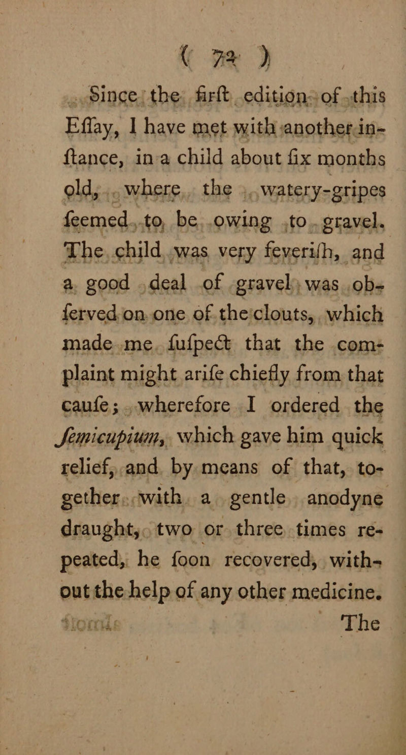 ( 7% ) . Since! the: firft editions of this Effay, 1 have met with anotherin- ftance, ina child about fix months old, ... where, the ., watery-gripes feemed.,.to, be. owing ,to..gravel. The, child, .was very feyerifh, and a. good .deal of gravel); was ob- ferved.on.one of theclouts, which made.me. fufpect that the com- plaint might arife chiefly from that caufe;..wherefore I ordered the JSemicupium, which gave him quick relief, and by means of that, to- gether... with a gentle anodyne draught,. two or three times re- peated, he foon recovered, with- out the help of any other medicine. Storie. - ‘The