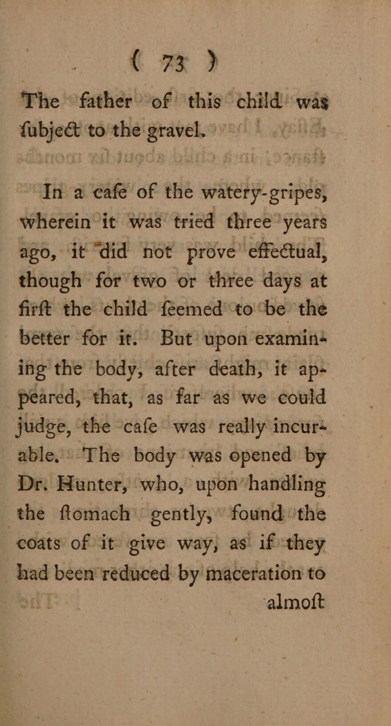 “ 7%) The father of this child’ was fubje&amp; to the se pete In a cafe of the watery-gripes, wherein it ‘was’ tried three ‘years ago, it “did not prove’ effectual, though for two or three days at firft the child f{eemed to ‘be the better for it.’ But upon examiné ing the body, after death, it ap- peared, that, as far as we could judge, ‘the -cafe was really incurs able.» The body was opened by Dr. Hunter, who, upon handling the ftomach “gently; found ‘the coats of it give way, as if they had been reduced by maceration to almoft
