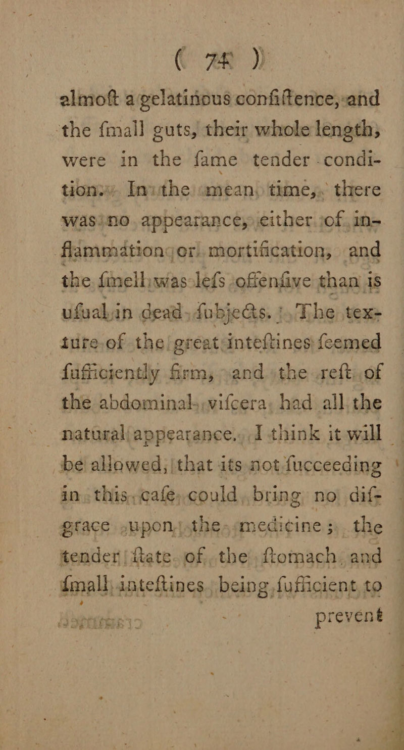 C ae ) almot a gelatinous confiftence,-and ‘the fmall guts, their whole length; were in the fame tender .condi- tions. Inithe) amean, time,. there wasino. appearance, either. ;of,in- flammationyer mortification, and the. finelliwas-lefs :offenfive than is ufuakin dead. dubje@s. |The tex ture. of the great inteftines feemed fufficiently firm, »and »the reft, of the abdominals,wifcera, had all the be allowed; |that its not-fucceeding ‘ in. this,cafe, could, bring no dif grace .upon,|sthe- medi¢ine ; the tender | fate. of the ftomach. and mall, anteftines. being fuflicient to nm as a ps prevent | + a ak
