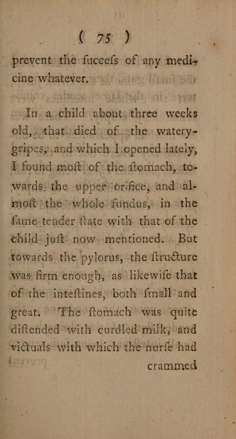 ( ae) ~ prevent the fuccefs of any medis clagpwhatever.wods aii pe sar &gt;In. a child: abouts three weeks old, . that!) died. of. othe: watery- gripes, and which | opened lateiy, i found. mot: of: the:dtomach, to- wards: the upper /érifice; and al- moft &gt;the whole fundas, in. «the child: joft now mentioned. But towards the pylorus, the ftru@ure | Wwas'firm enough, as likewife that of ‘the: inteftines, both {mall and great, Fhe ‘ftomach was ‘quite diftended with curdled' milk, and ginal with which the°nurf ‘had