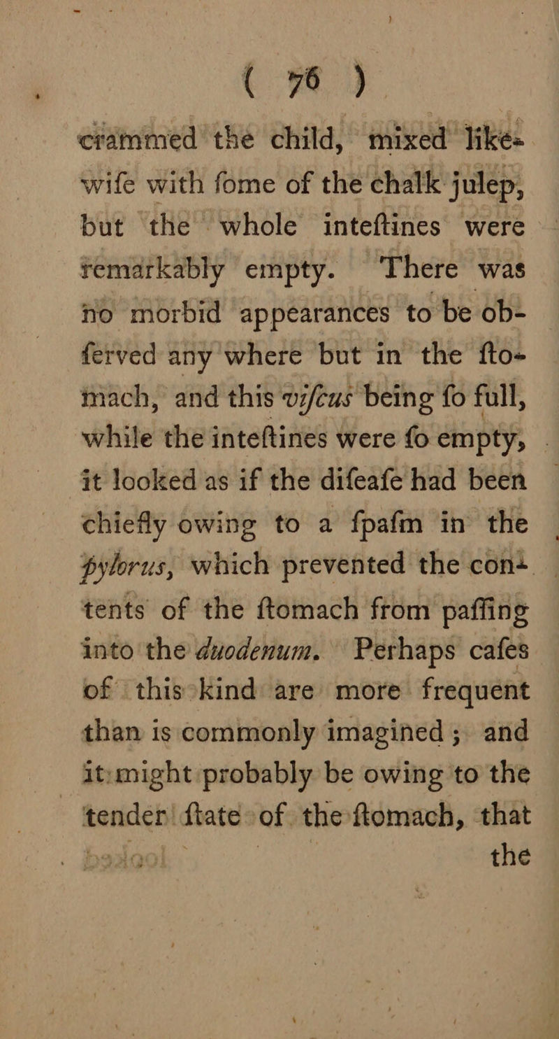 crammed the child, mixed likes wife with fome of the chalk julep, but ‘the whole inteftines were temarkably empty. There was no morbid appearances to be ob- ferved any where but in the fto- mach, and this v/cus being fo full, while the inteftines were fo empty, - chiefly owing to a fpafm in the | pylorus, which prevented the con+ | tents of the ftomach from paffing into the duodenum. Perhaps cafes of this kind are more frequent than is commonly imagined ; and it:might probably be owing to the tender! fate of the ftomach, that Lasoo , the