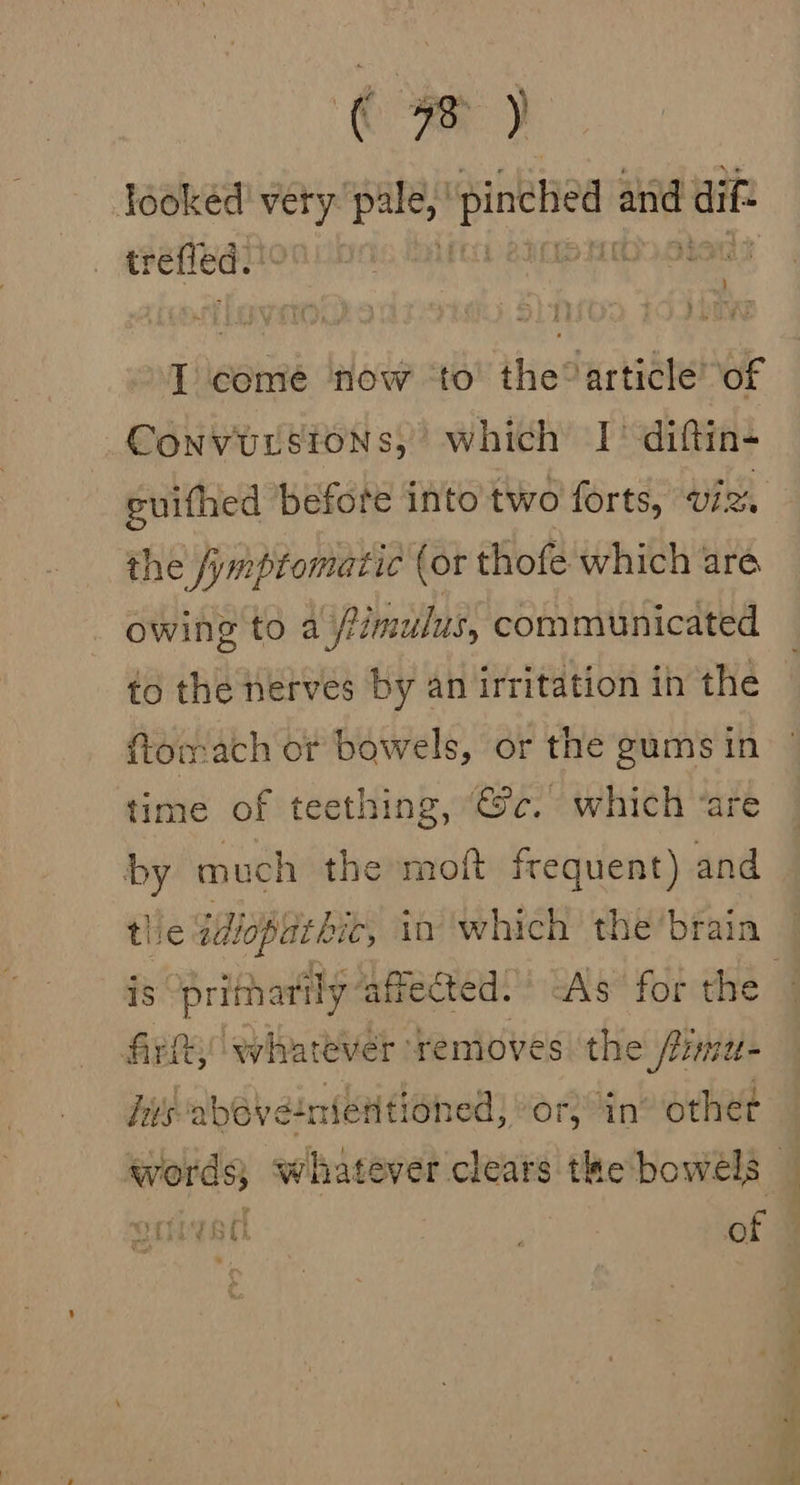 Tooked very pee gale and dif trefled. ) : I aii now ‘to’ the®article of Convuustons, which 1° diftin- guifhed before into two forts, VIR the /ymptomatic (or thofe which are. owing to a Pimulus, communicated to the nerves by an irritation in the ftomach ot bowels, or the gums in time of teething, “@c. which ‘are by much the moft frequent) and thie idioplat bit, in ‘which the’brain is prithatily affected. As for the firlt, whatever removes the: onal fits above:nienti iohed; or; in’ other words; whatever clears the bowels — guived | of