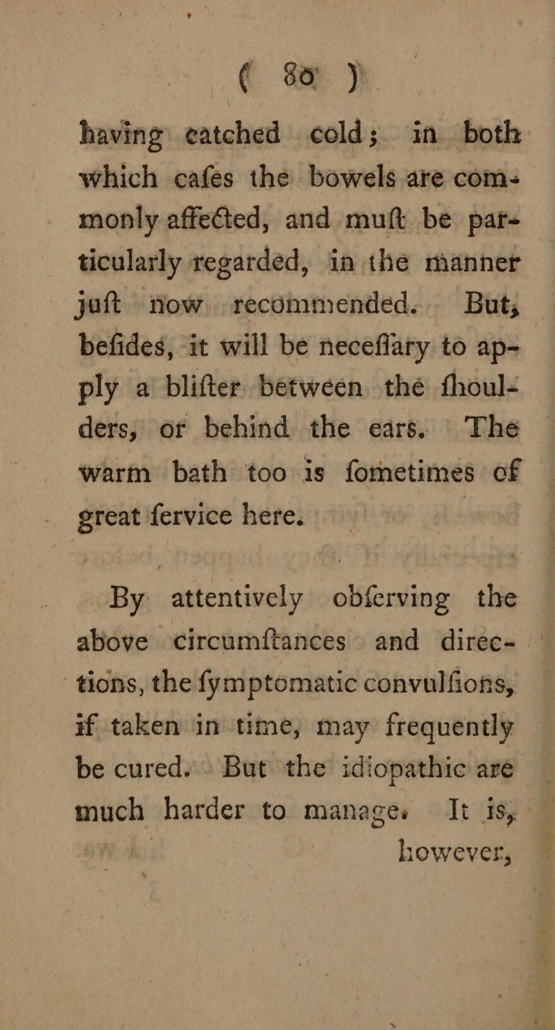 having eatched cold; in both which cafes the bowels are coms monly affected, and muft be par- ticularly regarded, in the manner jot now recommended. But, befides, it will be neceflary to ap- ply a blifter between the thoul- ders, or behind the ears. The warm bath too is formetimes of _ great fervice here. ial By attentively obferving the above circumftances and direc- tions, the fymptomatic convulfions, #f taken in time, may frequently be cured. . But the idiopathic are much harder to manages It is, : however,