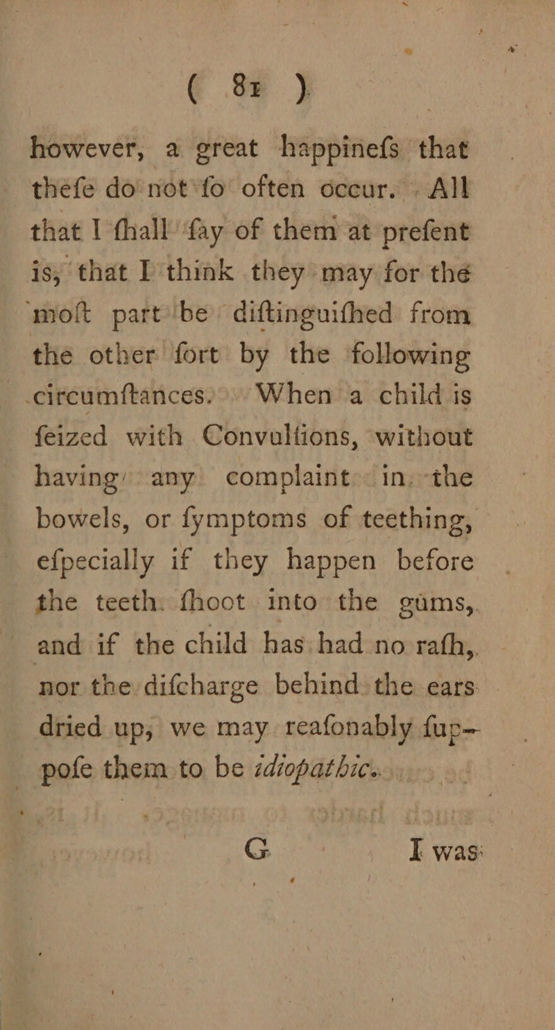 € &amp; j however, a great happinefs that thefe do not*fo' often occur. - All that I fhall ‘fay of them at prefent is, that I think they may for thé ‘molt part'be diftinguifhed from the other fort by the following -circumftances, When a child is feized with Convullions, without having’ any complaint». in. the bowels, or fymptoms of teething, efpecially if they happen before the teeth. fhoot into the gums,. and if the child has had no rath. nor the difcharge behind. the ears dried up, we may reafonably fup- _ pofe them to be idiopathic. G. I was: