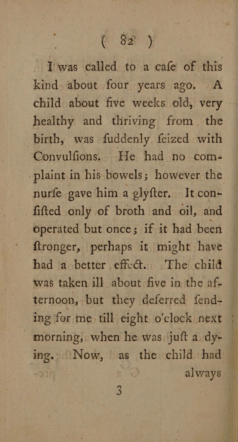( #8 ) Twas called to a cafe of this kind. about four years ago. A child about five weeks old, very healthy and thriving from the birth, was fuddenly feized with Convulfions.. He had no com- plant i in his bowels ; however the nurfe gave him a glyfter. It con- fifted only of broth and oil, and operated but once; if it had been ftronger, perhaps it might have had a better effet... -The chilé was taken ill about five in the af. ternoon, but they deferred fend- — ing for me. till eight o’clock next : - morning, when he was jut a dy- ing.°\Now, as the child had always