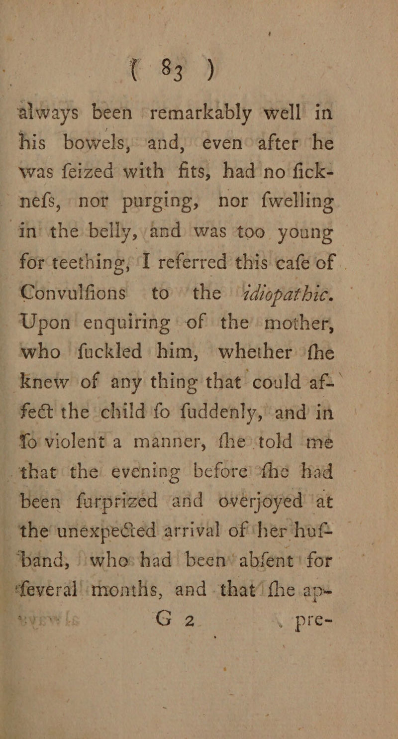 always been remarkably well in his bowels, and, even after he was feized with fits, had no fick- nefs, nor purging, nor fwelling in the belly, and was too young for teething, J referred this cafe of . Convulfions to ‘the diopathic. © Upon enquiring of the mother, who fuckled him, whether the knew of any thing that could af.’ fe&amp; the child fo fuddenly,’ and in fo violent a manner, the'told mé that the evening before the had been farprized and overjoyed at the unexpected arrival of ther hof® | ‘band, whe had been absent: for “feveral! rnonths, and that’ the ap+ | og _ pre-