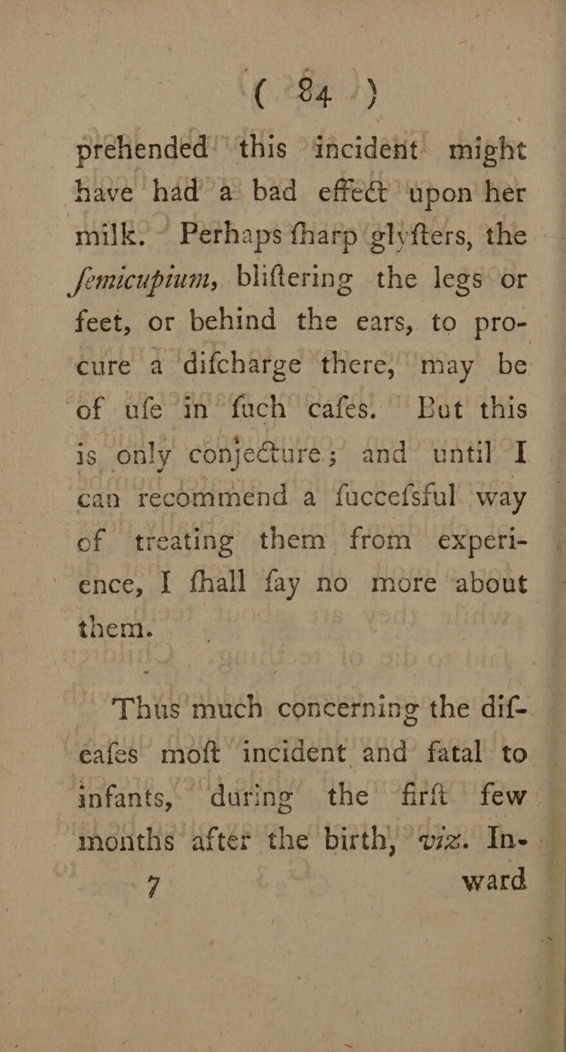 _ prehended: this dacideti might have had’ a bad effeét ‘upon her milk. ~ Perhaps harp ‘glyfters, the femicupium, biiftering the legs or feet, or behind the ears, to pro- cure a difcharge there, may be ‘of ufe in fuch cafes.’ But this is only conjecture; and until I can recommend a fuccefsful way of treating them from experi- ence, I fhall fay no more about them. Thus much concerning the dif eafes moft incident and’ fatal to | infants, during the fir few — months after the birth, oz. In- 7 ward —