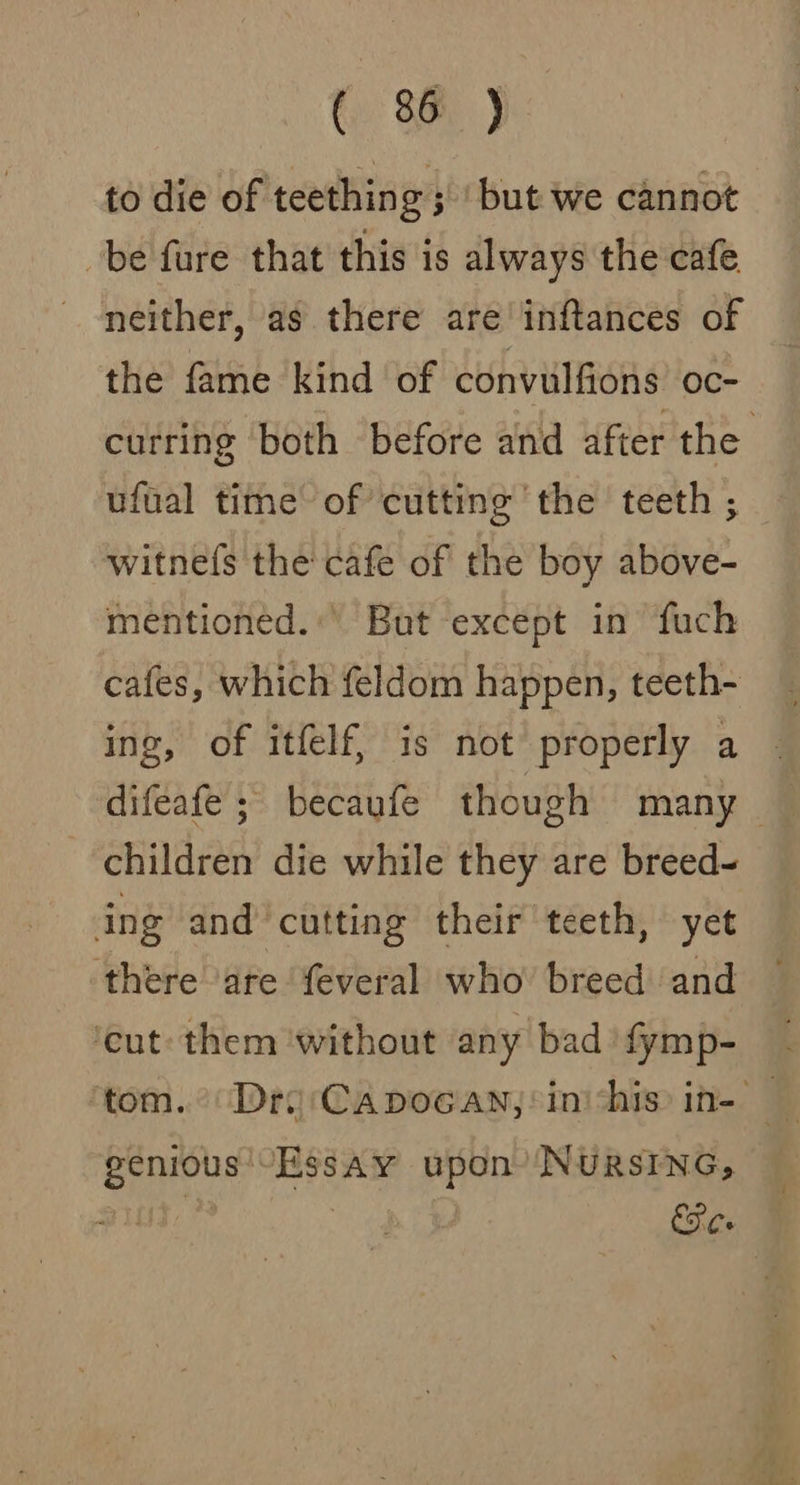to die of teething; but we cannot be fure that this is always the cafe neither, as there are inftances of the fame kind of convulfions oc- curring both before and after the ufual time’ of’ cutting the teeth ; witne(s the cafe of the boy above- mentioned.:’ But except in fuch cafes, which feldom happen, teeth- ing, of itfelf, is not properly a | difeafe ; becaufe though many — children die while they are breed- ing and‘cutting their teeth, yet there are feveral who breed and ‘cut them without any bad fymp- ‘tom. Dro Capocan,: in chis: in- — genious'-Essay upon’ NURSING, | | Ee